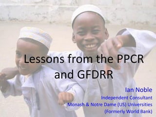 Lessons from the PPCR
and GFDRR
Ian Noble
Independent Consultant
Monash & Notre Dame (US) Universities
(Formerly World Bank)
 