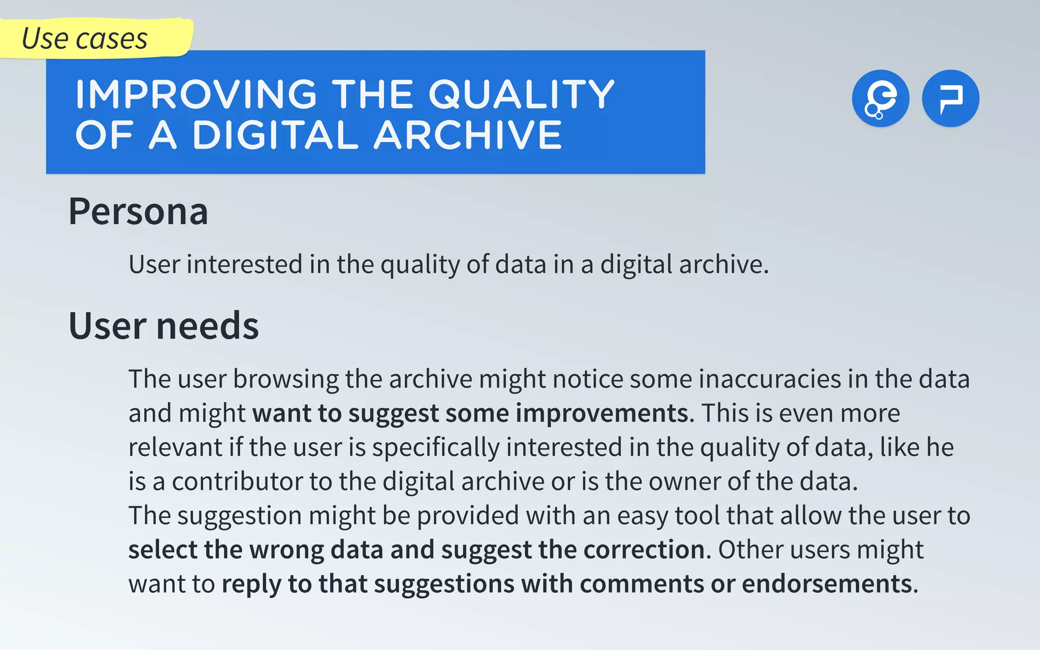 Persona
User interested in the quality of data in a digital archive.
User needs
The user browsing the archive might notice some inaccuracies in the data
and might want to suggest some improvements. This is even more
relevant if the user is specifically interested in the quality of data, like he
is a contributor to the digital archive or is the owner of the data.
The suggestion might be provided with an easy tool that allow the user to
select the wrong data and suggest the correction. Other users might
want to reply to that suggestions with comments or endorsements.
IMPROVING THE QUALITY
OF A DIGITAL ARCHIVE
Use cases
 