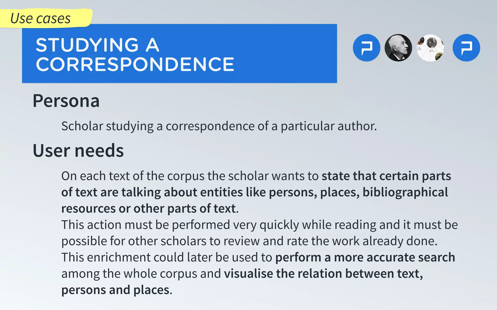 Persona
Scholar studying a correspondence of a particular author.
User needs
On each text of the corpus the scholar wants to state that certain parts
of text are talking about entities like persons, places, bibliographical
resources or other parts of text.
This action must be performed very quickly while reading and it must be
possible for other scholars to review and rate the work already done.
This enrichment could later be used to perform a more accurate search
among the whole corpus and visualise the relation between text,
persons and places.
STUDYING A
CORRESPONDENCE
Use cases
 
