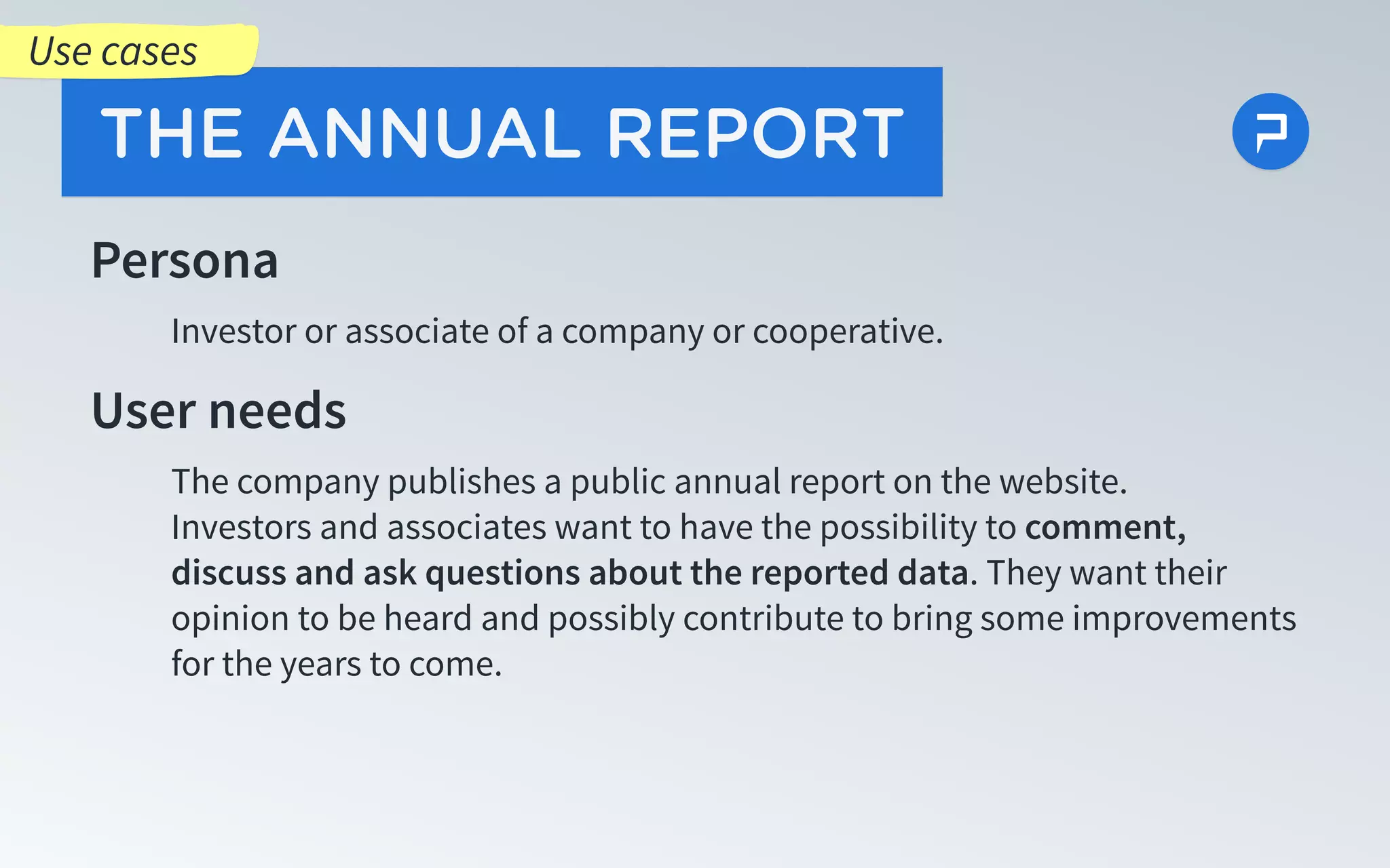 Persona
Investor or associate of a company or cooperative.
User needs
The company publishes a public annual report on the website.
Investors and associates want to have the possibility to comment,
discuss and ask questions about the reported data. They want their
opinion to be heard and possibly contribute to bring some improvements
for the years to come.
THE ANNUAL REPORT
Use cases
 