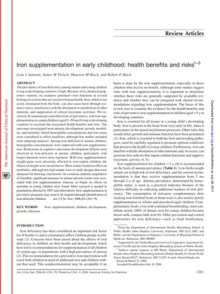 Review Articles




Iron supplementation in early childhood: health benefits and risks1–3
Lora L Iannotti, James M Tielsch, Maureen M Black, and Robert E Black

ABSTRACT                                                                  harm is done by the iron supplementation, especially in those
The prevalence of iron deficiency among infants and young children        children who receive no benefit. Although some studies suggest
living in developing countries is high. Because of its chemical prop-     risks with iron supplementation, it is important to determine
erties—namely, its oxidative potential—iron functions in several          whether these risks are generally supported by available evi-
biological systems that are crucial to human health. Iron, which is not   dence and whether they can be mitigated with altered recom-




                                                                                                                                                     Downloaded from www.ajcn.org at GlaxoSmithKline on July 28, 2011
easily eliminated from the body, can also cause harm through oxi-         mendations regarding iron supplementation. The focus of this
dative stress, interference with the absorption or metabolism of other    review was to examine the evidence for the health benefits and
nutrients, and suppression of critical enzymatic activities. We re-       risks of preventive iron supplementation in children aged 5 y in
viewed 26 randomized controlled trials of preventive, oral iron sup-      developing countries.
plementation in young children (aged 0 –59 mo) living in developing          Iron is essential for all tissues in a young child’s developing
countries to ascertain the associated health benefits and risks. The      body. Iron is present in the brain from very early in life, when it
outcomes investigated were anemia, development, growth, morbid-           participates in the neural myelination processes. Other roles that
ity, and mortality. Initial hemoglobin concentrations and iron status     would affect growth and immune function have been postulated
were considered as effect modifiers, although few studies included        (3). Iron, which is essential to both the host and invading patho-
such subgroup analyses. Among iron-deficient or anemic children,
                                                                          gens, must be carefully regulated to promote optimal conditions
hemoglobin concentrations were improved with iron supplementa-
                                                                          that preserve the health of young children. Furthermore, iron can
tion. Reductions in cognitive and motor development deficits were
                                                                          interfere with the absorption of other nutrients and, in excess, can
observed in iron-deficient or anemic children, particularly with
                                                                          generate free radicals that impair cellular functions and suppress
longer-duration, lower-dose regimens. With iron supplementation,
                                                                          enzymatic activity (4, 5).
weight gains were adversely affected in iron-replete children; the
                                                                             Iron supplementation for children 5 y old is recommended
effects on height were inconclusive. Most studies found no effect on
morbidity, although few had sample sizes or study designs that were
                                                                          on the basis of anemia prevalence (Table 1). Low-birth-weight
adequate for drawing conclusions. In a malaria-endemic population         infants are at high risk of iron deficiency, and the current recom-
of Zanzibar, significant increases in serious adverse events were asso-   mendation is that they receive supplementation from 2 mo
ciated with iron supplementation, whereas, in Nepal, no effects on        through 2 y of age. Anemia prevalence, determined by hemo-
mortality in young children were found. More research is needed in        globin status, is used as a practical indicator because of the
populations affected by HIV and tuberculosis. Iron supplementation in     relative difficulty in collecting additional markers of iron defi-
preventive programs may need to be targeted through identification of     ciency. The consumption of iron-poor complementary diets
iron-deficient children.      Am J Clin Nutr 2006;84:1261–76.             (lacking iron-fortified foods or heme iron) is also used to justify
                                                                          supplementation in infants and preschool-aged children. Com-
KEY WORDS             Iron, supplementation, children, development,       plementary foods, even with continued breastfeeding, must con-
growth, infection                                                         tribute nearly 100% of dietary iron for young children because
                                                                          breast milk contains little iron (6). Other prevention and control
                                                                          approaches for iron deficiency—such as food fortification,
INTRODUCTION                                                                1
                                                                              From the Department of International Health, Bloomberg School of
   Iron deficiency has been considered an important risk factor           Public Health, Johns Hopkins University, Baltimore, MD (LLI, JMT, and
for ill health (1) and is estimated to affect 2 billion people world-     REB), and the Department of Pediatrics, University of Maryland School of
wide (2). Concerns have been raised about the effects of iron             Medicine, Baltimore, MD (MMB).
                                                                            2
deficiency in children on their health and development, which                 Supported by the Global Research Activity Cooperative Agreement be-
                                                                          tween USAID and the Johns Hopkins Bloomberg School of Public Health.
have led to recommendations for supplementation of all children             3
                                                                              Address reprint requests to RE Black, Department of International
of certain ages in populations with a high prevalence of anemia
                                                                          Health, Johns Hopkins Bloomberg School of Public Health, 615 North Wolfe
(2). This recommendation for a preventive iron intervention will          Street, Room E8527, Baltimore, MD 21205. E-mail: rblack@jhsph.edu.
reach both children in need of additional iron and children with-           Received March 23, 2006.
out that need. This nondiscrimination may be acceptable if no               Accepted for publication July 18, 2006.

Am J Clin Nutr 2006;84:1261–76. Printed in USA. © 2006 American Society for Nutrition                                                      1261
 