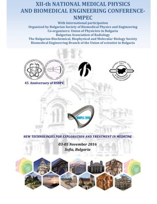 NEW TECHNOLOGIES FOR EXPLORATION AND TREATMENT IN MEDICINE
03-05 November 2016
Sofia, Bulgaria
45 Anniversary of BSBPE
XII-th NATIONAL MEDICAL PHYSICS
AND BIOMEDICAL ENGINEERING CONFERENCE-
NMPEC
With International participation
Organized by Bulgarian Society of Biomedical Physics and Engineering
Co-organizers: Union of Physicists in Bulgaria
Bulgarian Association of Radiology
The Bulgarian Biochemical, Biophysical and Molecular Biology Society
Biomedical Engineering Branch of the Union of scientist in Bulgaria
 