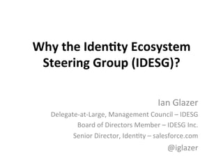 Why	
  the	
  Iden*ty	
  Ecosystem	
  
Steering	
  Group	
  (IDESG)?	
  
Ian	
  Glazer	
  
Delegate-­‐at-­‐Large,	
  Management	
  Council	
  –	
  IDESG	
  
Board	
  of	
  Directors	
  Member	
  –	
  IDESG	
  Inc.	
  
Senior	
  Director,	
  Iden@ty	
  –	
  salesforce.com	
  
@iglazer	
  
 