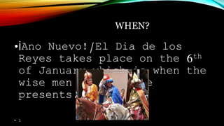 WHEN?
•İAno Nuevo!/El Dia de los
Reyes takes place on the 6th
of January which is when the
wise men leave there
presents.
• L
 