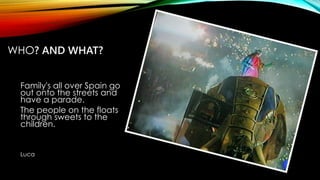 WHO? AND WHAT?
Family's all over Spain go
out onto the streets and
have a parade.
The people on the floats
through sweets to the
children.
Luca
 