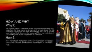 HOW AND WHY
Why?:
The Spanish family’s celebrate on the 6 of January because that
was when the kings came to give presents to baby Jesus. The kids
open their presents on this date like the baby Jesus did at his birth.
Most kids put their shoes on the balcony (if they have a balcony)
and the kings will leave the presents in their shoes.
How?:
They make floats that get driven the streets of Spain and people
dress up as the three wise kings and throw sweets to the public.
Tom
 