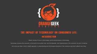 THE IMPACT OF TECHNOLOGY ON CONSUMER LIFE:
INTRODUCTION
Modern society thrives on technology, and the advancement of technology.
Technology connects the consumer to the world at any given time, and the demands, even expectancies of the consumer are ever increasing.
Join me as we take a more in depth approach to understanding the technological demands of the consumer and how it affects their lives.
 