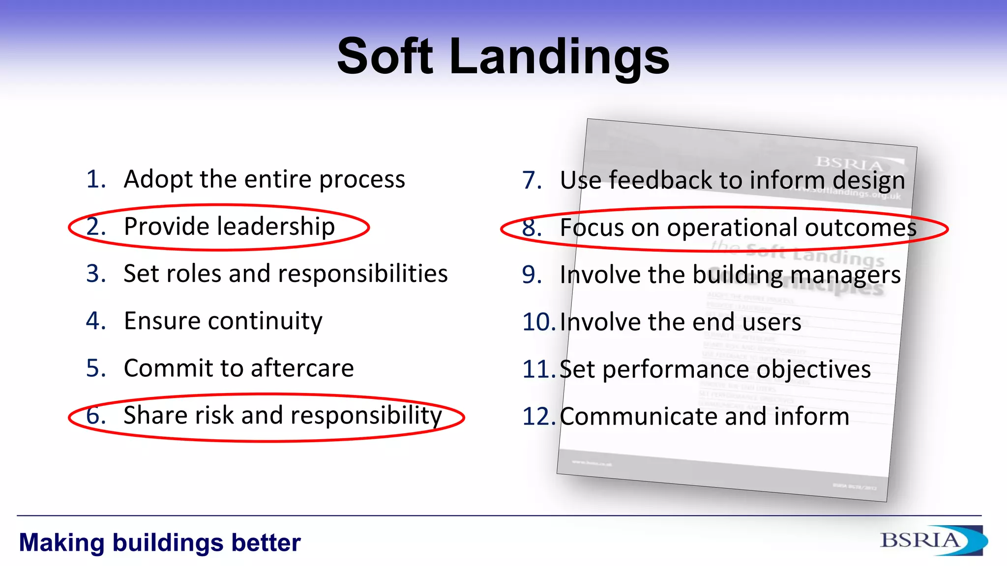 12 
Making buildings better 
Soft Landings 
1.Adopt the entire process 
2.Provide leadership 
3.Set roles and responsibilities 
4.Ensure continuity 
5.Commit to aftercare 
6.Share risk and responsibility 
7.Use feedback to inform design 
8.Focus on operational outcomes 
9.Involve the building managers 
10.Involve the end users 
11.Set performance objectives 
12.Communicate and inform  