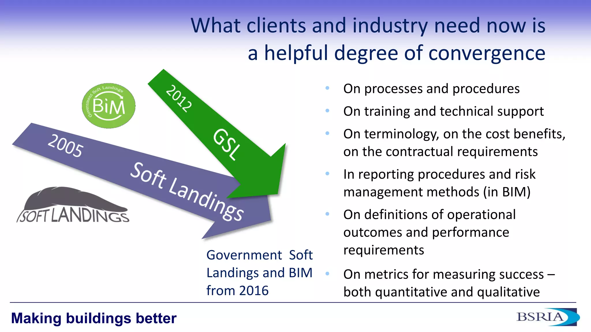 13 
Making buildings better 
What clients and industry need now is a helpful degree of convergence 
•On processes and procedures 
•On training and technical support 
•On terminology, on the cost benefits, on the contractual requirements 
•In reporting procedures and risk management methods (in BIM) 
•On definitions of operational outcomes and performance requirements 
•On metrics for measuring success – both quantitative and qualitative 
Government Soft Landings and BIM from 2016  