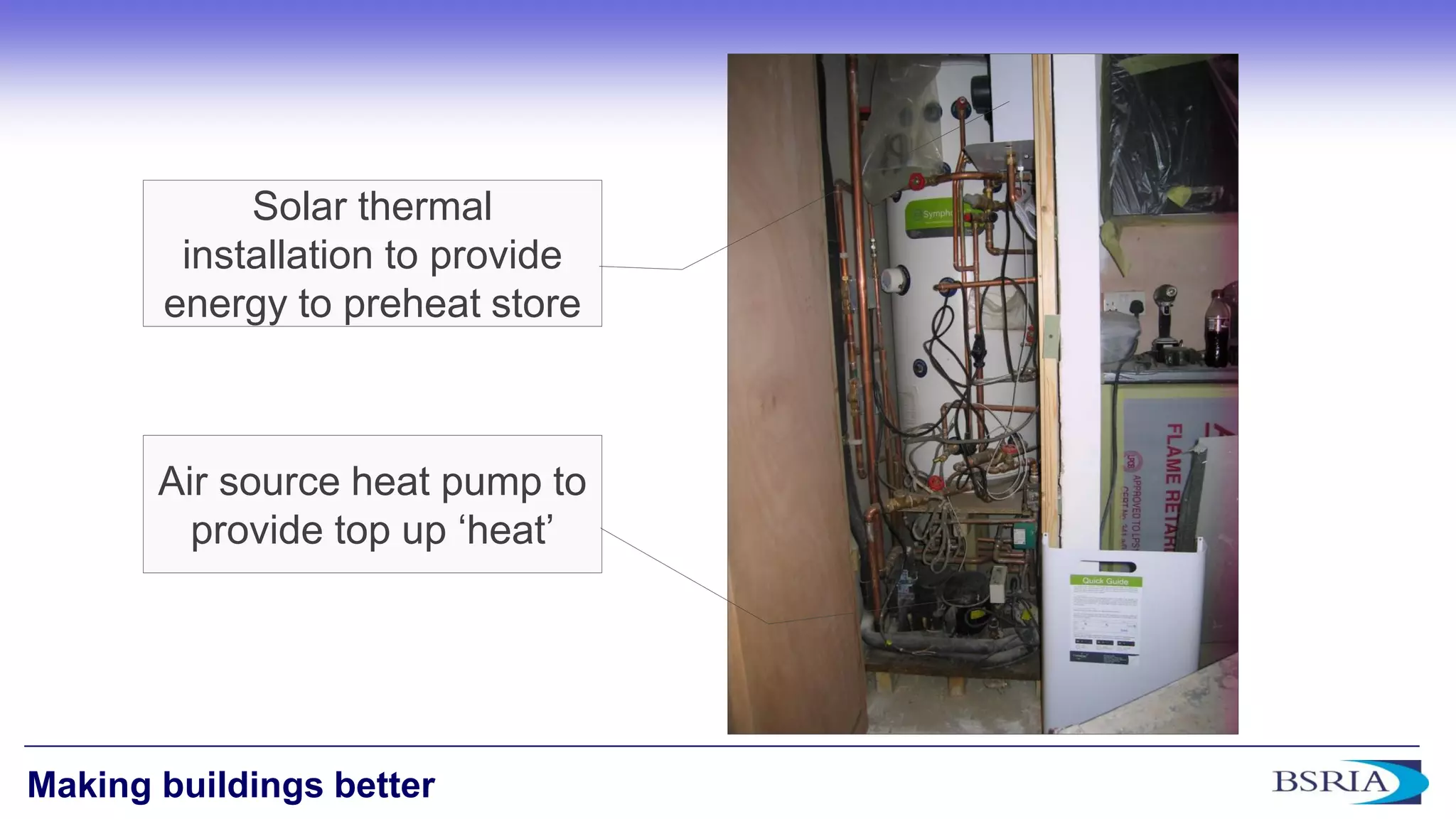 4 
Making buildings better 
Air source heat pump to provide top up ‘heat’ 
Solar thermal installation to provide energy to preheat store  