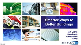 Smarter Ways to Better Buildings 
Ian Orme Sustainable Construction Group  