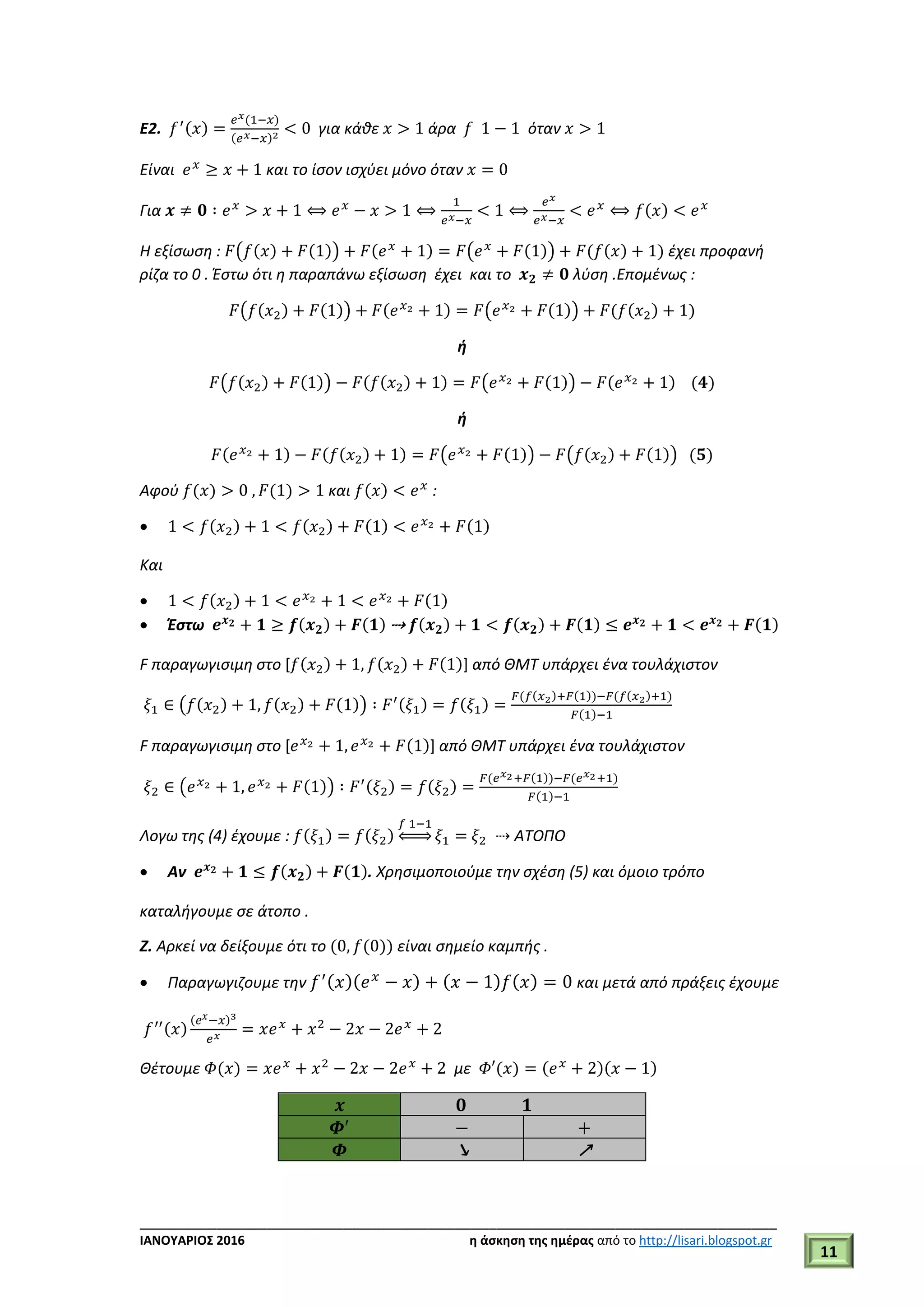___________________________________________________________________________
ΙΑΝΟΥΑΡΙΟΣ 2016 η άσκηση της ημέρας από το http://lisari.blogspot.gr
11
E2. 𝑓′(𝑥) =
𝑒 𝑥(1−𝑥)
(𝑒 𝑥−𝑥)2 < 0 για κάθε 𝑥 > 1 άρα 𝑓 1 − 1 όταν 𝑥 > 1
Είναι 𝑒 𝑥
≥ 𝑥 + 1 και το ίσον ισχύει μόνο όταν 𝑥 = 0
Για 𝒙 ≠ 𝟎 ∶ 𝑒 𝑥
> 𝑥 + 1 ⟺ 𝑒 𝑥
− 𝑥 > 1 ⟺
1
𝑒 𝑥−𝑥
< 1 ⟺
𝑒 𝑥
𝑒 𝑥−𝑥
< 𝑒 𝑥
⟺ 𝑓(𝑥) < 𝑒 𝑥
Η εξίσωση : 𝐹(𝑓(𝑥) + 𝐹(1)) + 𝐹(𝑒 𝑥
+ 1) = 𝐹(𝑒 𝑥
+ 𝐹(1)) + 𝐹(𝑓(𝑥) + 1) έχει προφανή
ρίζα το 0 . Έστω ότι η παραπάνω εξίσωση έχει και το 𝒙 𝟐 ≠ 𝟎 λύση .Επομένως :
𝐹(𝑓(𝑥2) + 𝐹(1)) + 𝐹(𝑒 𝑥2 + 1) = 𝐹(𝑒 𝑥2 + 𝐹(1)) + 𝐹(𝑓(𝑥2) + 1)
ή
𝐹(𝑓(𝑥2) + 𝐹(1)) − 𝐹(𝑓(𝑥2) + 1) = 𝐹(𝑒 𝑥2 + 𝐹(1)) − 𝐹(𝑒 𝑥2 + 1) (𝟒)
ή
𝐹(𝑒 𝑥2 + 1) − 𝐹(𝑓(𝑥2) + 1) = 𝐹(𝑒 𝑥2 + 𝐹(1)) − 𝐹(𝑓(𝑥2) + 𝐹(1)) (𝟓)
Αφού 𝑓(𝑥) > 0 , 𝐹(1) > 1 και 𝑓(𝑥) < 𝑒 𝑥
:
 1 < 𝑓(𝑥2) + 1 < 𝑓(𝑥2) + 𝐹(1) < 𝑒 𝑥2 + 𝐹(1)
Και
 1 < 𝑓(𝑥2) + 1 < 𝑒 𝑥2 + 1 < 𝑒 𝑥2 + 𝐹(1)
 Έστω 𝒆 𝒙 𝟐 + 𝟏 ≥ 𝒇(𝒙 𝟐) + 𝑭(𝟏) ⇢ 𝒇(𝒙 𝟐) + 𝟏 < 𝒇(𝒙 𝟐) + 𝑭(𝟏) ≤ 𝒆 𝒙 𝟐 + 𝟏 < 𝒆 𝒙 𝟐 + 𝑭(𝟏)
F παραγωγισιμη στο [𝑓(𝑥2) + 1, 𝑓(𝑥2) + 𝐹(1)] από ΘΜΤ υπάρχει ένα τουλάχιστον
𝜉1 ∈ (𝑓(𝑥2) + 1, 𝑓(𝑥2) + 𝐹(1)) ∶ 𝐹′(𝜉1) = 𝑓(𝜉1) =
𝐹(𝑓(𝑥2)+𝐹(1))−𝐹(𝑓(𝑥2)+1)
𝐹(1)−1
F παραγωγισιμη στο [𝑒 𝑥2 + 1, 𝑒 𝑥2 + 𝐹(1)] από ΘΜΤ υπάρχει ένα τουλάχιστον
𝜉2 ∈ (𝑒 𝑥2 + 1, 𝑒 𝑥2 + 𝐹(1)) ∶ 𝐹′(𝜉2) = 𝑓(𝜉2) =
𝐹(𝑒 𝑥2+𝐹(1))−𝐹(𝑒 𝑥2+1)
𝐹(1)−1
Λογω της (4) έχουμε : 𝑓(𝜉1) = 𝑓(𝜉2)
𝑓 1−1
⇔ 𝜉1 = 𝜉2 ⇢ ΑΤΟΠΟ
 Αν 𝒆 𝒙 𝟐 + 𝟏 ≤ 𝒇(𝒙 𝟐) + 𝑭(𝟏). Χρησιμοποιούμε την σχέση (5) και όμοιο τρόπο
καταλήγουμε σε άτοπο .
Ζ. Αρκεί να δείξουμε ότι το (0, 𝑓(0)) είναι σημείο καμπής .
 Παραγωγιζουμε την 𝑓′(𝑥)(𝑒 𝑥
− 𝑥) + (𝑥 − 1)𝑓(𝑥) = 0 και μετά από πράξεις έχουμε
𝑓′′(𝑥)
( 𝑒 𝑥−𝑥)3
𝑒 𝑥 = 𝑥𝑒 𝑥
+ 𝑥2
− 2𝑥 − 2𝑒 𝑥
+ 2
Θέτουμε 𝛷(𝑥) = 𝑥𝑒 𝑥
+ 𝑥2
− 2𝑥 − 2𝑒 𝑥
+ 2 με 𝛷′(𝑥) = (𝑒 𝑥
+ 2)(𝑥 − 1)
𝒙 𝟎 𝟏
𝜱′
− +
𝜱 ↘ ↗
 