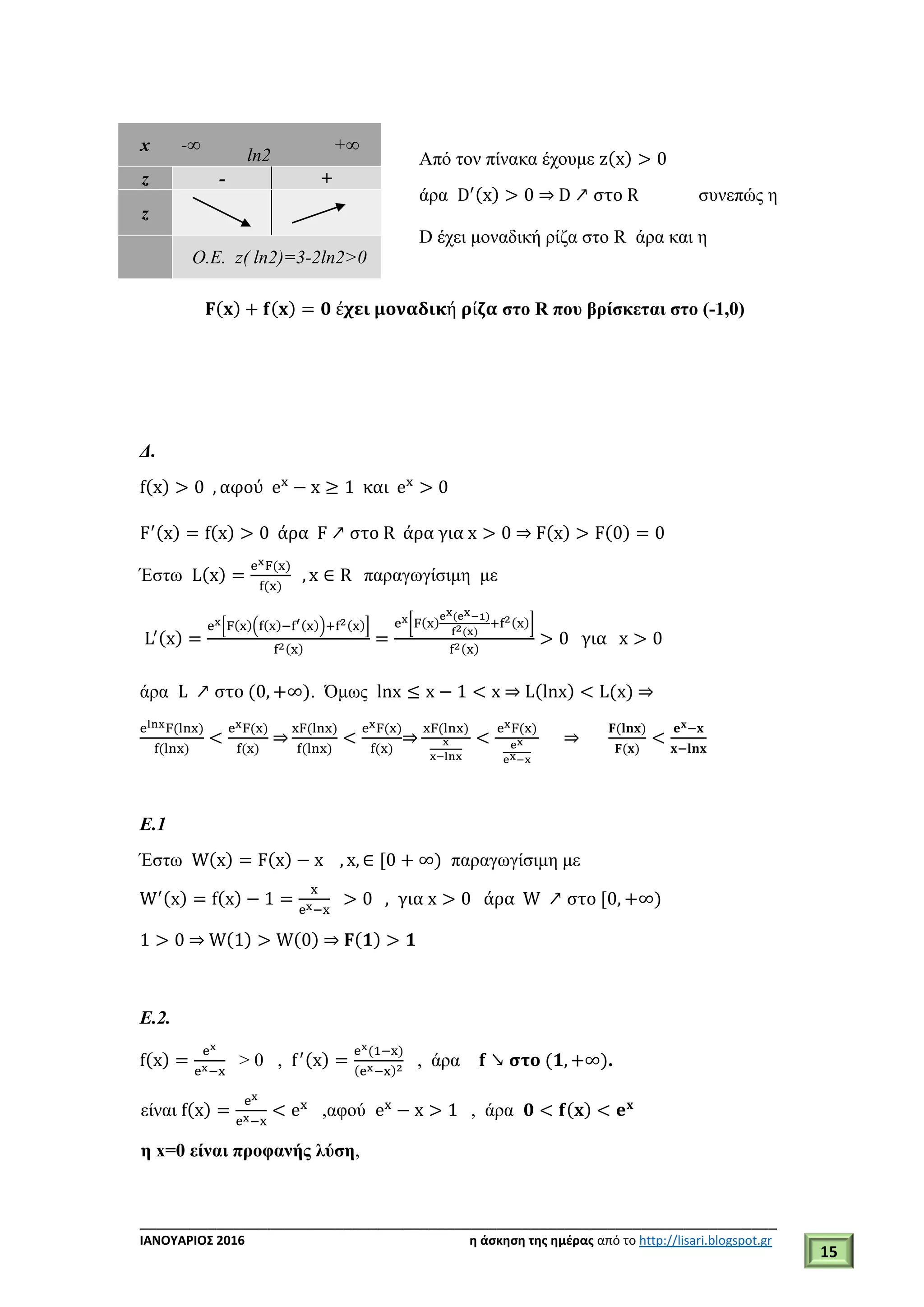 ___________________________________________________________________________
ΙΑΝΟΥΑΡΙΟΣ 2016 η άσκηση της ημέρας από το http://lisari.blogspot.gr
15
Από τον πίνακα έχουμε z(x) > 0
άρα D′(x) > 0 ⇒ D ↗ στο R συνεπώς η
D έχει μοναδική ρίζα στο R άρα και η
𝐅(𝐱) + 𝐟(𝐱) = 𝟎 έ𝛘𝛆𝛊 𝛍𝛐𝛎𝛂𝛅𝛊𝛋ή 𝛒ί𝛇𝛂 στο R που βρίσκεται στο (-1,0)
Δ.
f(x) > 0 , αφού ex
− x ≥ 1 και ex
> 0
F′(x) = f(x) > 0 άρα F ↗ στο R άρα για x > 0 ⇒ F(x) > F(0) = 0
Έστω L(x) =
exF(x)
f(x)
, x ∈ R παραγωγίσιμη με
L′(x) =
ex[F(x)(f(x)−f′(x))+f2(x)]
f2(x)
=
ex[F(x)
ex(ex−1)
f2(x)
+f2(x)]
f2(x)
> 0 για x > 0
άρα L ↗ στο (0, +∞). Όμως lnx ≤ x − 1 < x ⇒ L(lnx) < L(x) ⇒
elnxF(lnx)
f(lnx)
<
exF(x)
f(x)
⇒
xF(lnx)
f(lnx)
<
exF(x)
f(x)
⇒
xF(lnx)
x
x−lnx
<
exF(x)
ex
ex−x
⇒
𝐅(𝐥𝐧𝐱)
𝐅(𝐱)
<
𝐞 𝐱−𝐱
𝐱−𝐥𝐧𝐱
Ε.1
Έστω W(x) = F(x) − x , x, ∈ [0 + ∞) παραγωγίσιμη με
W′(x) = f(x) − 1 =
x
ex−x
> 0 , για x > 0 άρα W ↗ στο [0, +∞)
1 > 0 ⇒ W(1) > W(0) ⇒ 𝐅(𝟏) > 𝟏
Ε.2.
f(x) =
ex
ex−x
> 0 , f′(x) =
ex(1−x)
(ex−x)2
, άρα 𝐟 ↘ 𝛔𝛕𝛐 (𝟏, +∞).
είναι f(x) =
ex
ex−x
< ex
,αφού ex
− x > 1 , άρα 𝟎 < 𝐟(𝐱) < 𝐞 𝐱
η x=0 είναι προφανής λύση,
x -∞
ln2
+∞
z - +
z
O.E. z( ln2)=3-2ln2>0
 