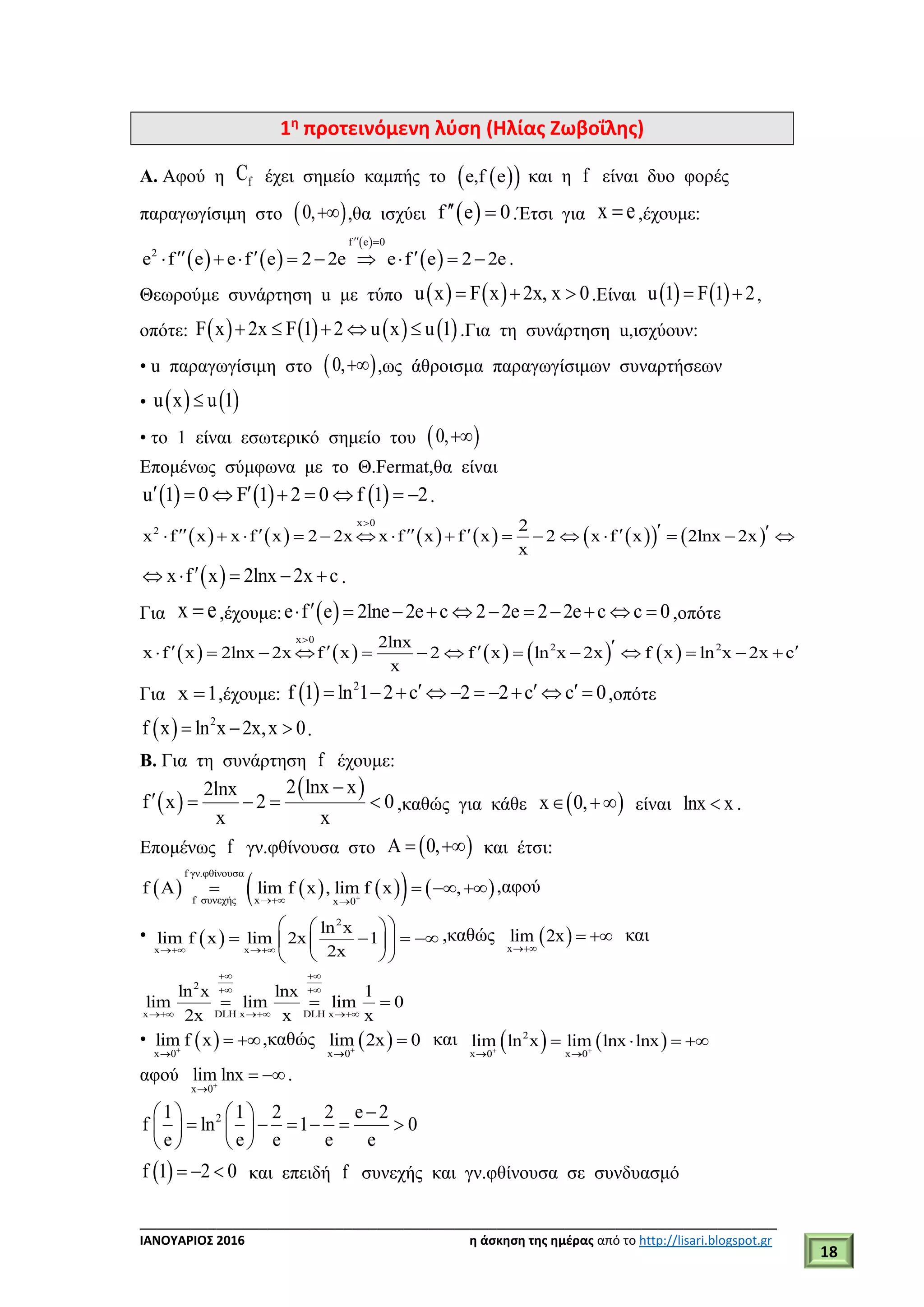 ___________________________________________________________________________
ΙΑΝΟΥΑΡΙΟΣ 2016 η άσκηση της ημέρας από το http://lisari.blogspot.gr
18
1η
προτεινόμενη λύση (Ηλίας Ζωβοΐλης)
Α. Αφού η fC έχει σημείο καμπής το   e,f e και η f είναι δυο φορές
παραγωγίσιμη στο  0, ,θα ισχύει  f e 0  .Έτσι για x e ,έχουμε:
   
 
 
f e 0
2
e f e e f e 2 2e e f e 2 2e
 
           .
Θεωρούμε συνάρτηση u με τύπο    u x F x 2x, x 0   .Είναι    u 1 F 1 2  ,
οπότε:        F x 2x F 1 2 u x u 1     .Για τη συνάρτηση u,ισχύουν:
• u παραγωγίσιμη στο  0, ,ως άθροισμα παραγωγίσιμων συναρτήσεων
•    u x u 1
• το 1 είναι εσωτερικό σημείο του  0,
Επομένως σύμφωνα με το Θ.Fermat,θα είναι
     u 1 0 F 1 2 0 f 1 2        .
            
x 0
2 2
x f x x f x 2 2x x f x f x 2 x f x 2lnx 2x
x

                   
 x f x 2lnx 2x c     .
Για x e ,έχουμε:  e f e 2lne 2e c 2 2e 2 2e c c 0           ,οπότε
         
x 0
2 22lnx
x f x 2lnx 2x f x 2 f x ln x 2x f x ln x 2x c
x

               
Για x 1 ,έχουμε:   2
f 1 ln 1 2 c 2 2 c c 0            ,οπότε
  2
f x ln x 2x,x 0   .
Β. Για τη συνάρτηση f έχουμε:
 
 2 lnx x2lnx
f x 2 0
x x

     ,καθώς για κάθε  x 0,  είναι lnx x .
Επομένως f γν.φθίνουσα στο  A 0,  και έτσι:
        
f γν.φθίνουσα
f συνεχής x x 0
f A lim f x , lim f x , 
    ,αφού
•  
2
x x
ln x
lim f x lim 2x 1
2x 
  
     
  
,καθώς  x
lim 2x

  και
2
x DLH x DLH x
ln x lnx 1
lim lim lim 0
2x x x
 
 
  
  
•  x 0
lim f x

 ,καθώς  x 0
lim 2x 0

 και    2
x 0 x 0
lim ln x lim lnx lnx 
 
   
αφού
x 0
lim lnx

 .
21 1 2 2 e 2
f ln 1 0
e e e e e
   
        
   
 f 1 2 0   και επειδή f συνεχής και γν.φθίνουσα σε συνδυασμό
 