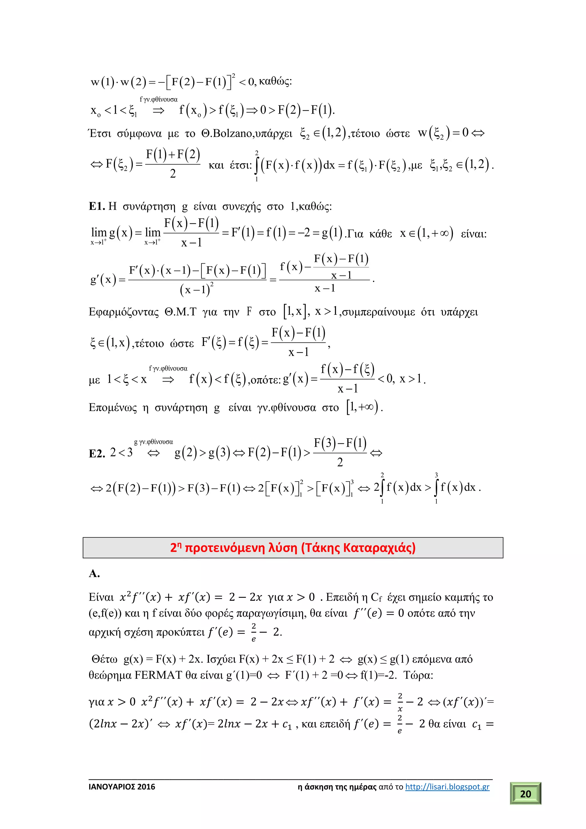___________________________________________________________________________
ΙΑΝΟΥΑΡΙΟΣ 2016 η άσκηση της ημέρας από το http://lisari.blogspot.gr
20
       
2
w 1 w 2 F 2 F 1 0,       καθώς:
       
f γν.φθίνουσα
o 1 o 1x 1 ξ f x f ξ 0 F 2 F 1 .      
Έτσι σύμφωνα με το Θ.Bolzano,υπάρχει  2ξ 1,2 ,τέτοιο ώστε  2w ξ 0 
 
   
2
F 1 F 2
F ξ
2

  και έτσι:         
2
1 2
1
F x f x dx f ξ F ξ   ,με  1 2ξ ,ξ 1,2 .
Ε1. Η συνάρτηση g είναι συνεχής στο 1,καθώς:
 
   
     x 1 x 1
F x F 1
lim g x lim F 1 f 1 2 g 1
x 1 
 

     

.Για κάθε  x 1,  είναι:
 
       
 
 
   
2
F x F 1
f xF x x 1 F x F 1 x 1g x
x 1x 1

         

.
Εφαρμόζοντας Θ.Μ.Τ για την F στο  1,x , x 1 ,συμπεραίνουμε ότι υπάρχει
 ξ 1,x ,τέτοιο ώστε    
   F x F 1
F ξ f ξ
x 1

  

,
με    
f γν.φθίνουσα
1 ξ x f x f ξ    ,οπότε:  
   f x f ξ
g x 0, x 1
x 1

   

.
Επομένως η συνάρτηση g είναι γν.φθίνουσα στο  1, .
Ε2.        
   g γν.φθίνουσα F 3 F 1
2 3 g 2 g 3 F 2 F 1
2

      
            
2 3
1 1
2 F 2 F 1 F 3 F 1 2 F x F x                
2 3
1 1
2 f x dx f x dx  .
2η
προτεινόμενη λύση (Τάκης Καταραχιάς)
Α.
Είναι 𝑥2
𝑓΄΄(𝑥) + 𝑥𝑓΄(𝑥) = 2 − 2𝑥 για 𝑥 > 0 . Επειδή η Cf έχει σημείο καμπής το
(e,f(e)) και η f είναι δύο φορές παραγωγίσιμη, θα είναι 𝑓΄΄(𝑒) = 0 οπότε από την
αρχική σχέση προκύπτει 𝑓΄(𝑒) =
2
𝑒
− 2.
Θέτω g(x) = F(x) + 2x. Ισχύει F(x) + 2x ≤ F(1) + 2  g(x) ≤ g(1) επόμενα από
θεώρημα FERMAT θα είναι g΄(1)=0  F΄(1) + 2 =0  f(1)=-2. Τώρα:
για 𝑥 > 0 𝑥2
𝑓΄΄(𝑥) + 𝑥𝑓΄(𝑥) = 2 − 2𝑥  𝑥𝑓΄΄(𝑥) + 𝑓΄(𝑥) =
2
𝑥
− 2  (𝑥𝑓΄(𝑥))΄=
(2𝑙𝑛𝑥 − 2𝑥)΄  𝑥𝑓΄(𝑥)= 2𝑙𝑛𝑥 − 2𝑥 + 𝑐1 , και επειδή 𝑓΄(𝑒) =
2
𝑒
− 2 θα είναι 𝑐1 =
 