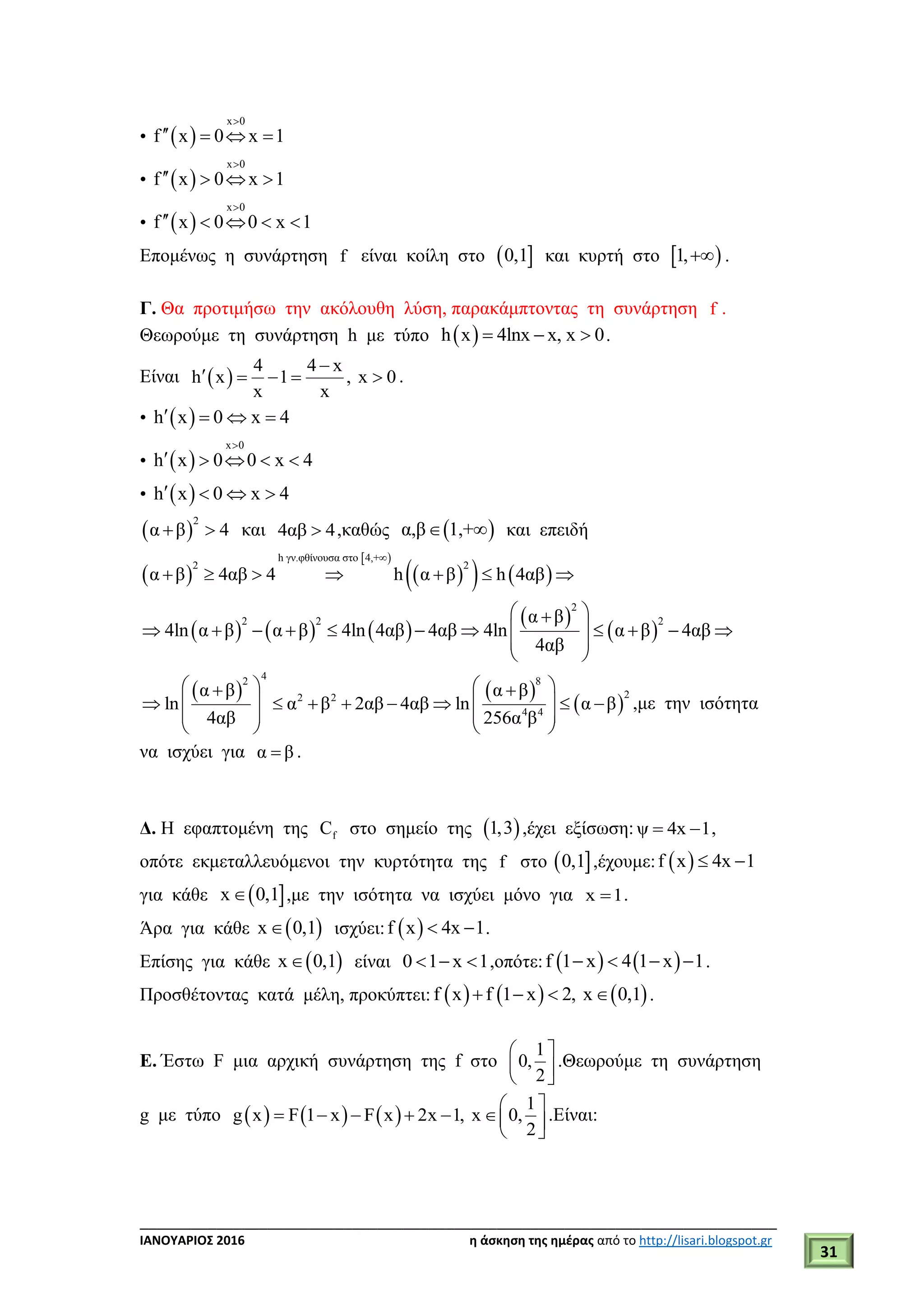 ___________________________________________________________________________
ΙΑΝΟΥΑΡΙΟΣ 2016 η άσκηση της ημέρας από το http://lisari.blogspot.gr
31
•  
x 0
f x 0 x 1

   
•  
x 0
f x 0 x 1

   
•  
x 0
f x 0 0 x 1

    
Επομένως η συνάρτηση f είναι κοίλη στο  0,1 και κυρτή στο  1, .
Γ. Θα προτιμήσω την ακόλουθη λύση, παρακάμπτοντας τη συνάρτηση f .
Θεωρούμε τη συνάρτηση h με τύπο  h x 4lnx x, x 0   .
Είναι  
4 4 x
h x 1 , x 0
x x

     .
•  h x 0 x 4   
•  
x 0
h x 0 0 x 4

    
•  h x 0 x 4   
 
2
α β 4  και 4αβ 4 ,καθώς  α,β 1,+  και επειδή
 
 
    
h γν.φθίνουσα στο 4,+
2 2
α β 4αβ 4 h α β h 4αβ

      
     
 
 
2
2 2 2α β
4ln α β α β 4ln 4αβ 4αβ 4ln α β 4αβ
4αβ
 
           
 
 
   
 
42 8
22 2
4 4
α β α β
ln α β 2αβ 4αβ ln α β
4αβ 256α β
    
          
   
   
,με την ισότητα
να ισχύει για α β .
Δ. Η εφαπτομένη της fC στο σημείο της  1,3 ,έχει εξίσωση: ψ 4x 1  ,
οπότε εκμεταλλευόμενοι την κυρτότητα της f στο  0,1 ,έχουμε:  f x 4x 1 
για κάθε  x 0,1 ,με την ισότητα να ισχύει μόνο για x 1 .
Άρα για κάθε  x 0,1 ισχύει:  f x 4x 1  .
Επίσης για κάθε  x 0,1 είναι 0 1 x 1   ,οπότε:    f 1 x 4 1 x 1    .
Προσθέτοντας κατά μέλη, προκύπτει:      f x f 1 x 2, x 0,1    .
Ε. Έστω F μια αρχική συνάρτηση της f στο
1
0,
2
 
  
.Θεωρούμε τη συνάρτηση
g με τύπο      
1
g x F 1 x F x 2x 1, x 0,
2
 
       
.Είναι:
 