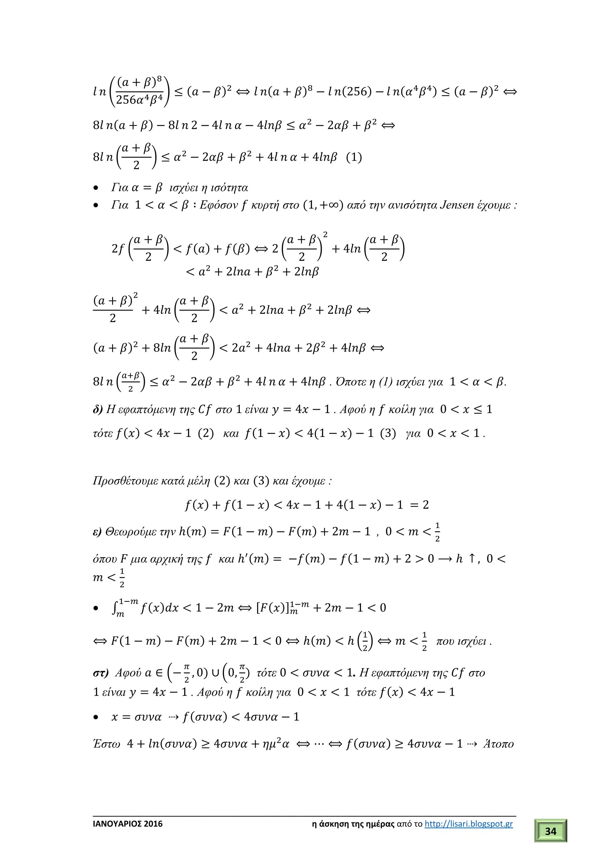 ___________________________________________________________________________
ΙΑΝΟΥΑΡΙΟΣ 2016 η άσκηση της ημέρας από το http://lisari.blogspot.gr
34
𝑙 𝑛 (
(𝑎 + 𝛽)8
256𝛼4 𝛽4
) ≤ (𝑎 − 𝛽)2
⟺ 𝑙 𝑛(𝑎 + 𝛽)8
− 𝑙 𝑛(256) − 𝑙 𝑛(𝛼4
𝛽4) ≤ (𝑎 − 𝛽)2
⟺
8𝑙 𝑛(𝑎 + 𝛽) − 8𝑙 𝑛 2 − 4𝑙 𝑛 𝛼 − 4𝑙𝑛𝛽 ≤ 𝛼2
− 2𝛼𝛽 + 𝛽2
⟺
8𝑙 𝑛 (
𝑎 + 𝛽
2
) ≤ 𝛼2
− 2𝛼𝛽 + 𝛽2
+ 4𝑙 𝑛 𝛼 + 4𝑙𝑛𝛽 (1)
 Για 𝛼 = 𝛽 ισχύει η ισότητα
 Για 1 < 𝛼 < 𝛽 ∶ Εφόσον 𝑓 κυρτή στο (1, +∞) από την ανισότητα Jensen έχουμε :
2𝑓 (
𝑎 + 𝛽
2
) < 𝑓(𝑎) + 𝑓(𝛽) ⟺ 2 (
𝑎 + 𝛽
2
)
2
+ 4𝑙𝑛 (
𝑎 + 𝛽
2
)
< 𝑎2
+ 2𝑙𝑛𝑎 + 𝛽2
+ 2𝑙𝑛𝛽
(𝑎 + 𝛽)
2
2
+ 4𝑙𝑛 (
𝑎 + 𝛽
2
) < 𝑎2
+ 2𝑙𝑛𝑎 + 𝛽2
+ 2𝑙𝑛𝛽 ⟺
(𝑎 + 𝛽)2
+ 8𝑙𝑛 (
𝑎 + 𝛽
2
) < 2𝑎2
+ 4𝑙𝑛𝑎 + 2𝛽2
+ 4𝑙𝑛𝛽 ⟺
8𝑙 𝑛 (
𝑎+𝛽
2
) ≤ 𝛼2
− 2𝛼𝛽 + 𝛽2
+ 4𝑙 𝑛 𝛼 + 4𝑙𝑛𝛽 . Όποτε η (1) ισχύει για 1 < 𝛼 < 𝛽.
δ) Η εφαπτόμενη της 𝐶𝑓 στο 1 είναι 𝑦 = 4𝑥 − 1 . Αφού η 𝑓 κοίλη για 0 < 𝑥 ≤ 1
τότε 𝑓(𝑥) < 4𝑥 − 1 (2) και 𝑓(1 − 𝑥) < 4(1 − 𝑥) − 1 (3) για 0 < 𝑥 < 1 .
Προσθέτουμε κατά μέλη (2) και (3) και έχουμε :
𝑓(𝑥) + 𝑓(1 − 𝑥) < 4𝑥 − 1 + 4(1 − 𝑥) − 1 = 2
ε) Θεωρούμε την ℎ(𝑚) = 𝐹(1 − 𝑚) − 𝐹(𝑚) + 2𝑚 − 1 , 0 < 𝑚 <
1
2
όπου 𝐹 μια αρχική της 𝑓 και ℎ′(𝑚) = −𝑓(𝑚) − 𝑓(1 − 𝑚) + 2 > 0 ⟶ ℎ ↑ , 0 <
𝑚 <
1
2
 ∫ 𝑓( 𝑥) 𝑑𝑥 < 1 − 2𝑚 ⟺ [ 𝐹( 𝑥)] 𝑚
1−𝑚1−𝑚
𝑚
+ 2𝑚 − 1 < 0
⟺ 𝐹(1 − 𝑚) − 𝐹(𝑚) + 2𝑚 − 1 < 0 ⟺ ℎ(𝑚) < ℎ (
1
2
) ⟺ 𝑚 <
1
2
που ισχύει .
στ) Αφού 𝑎 ∈ (−
𝜋
2
, 0) ∪ (0,
𝜋
2
) τότε 0 < 𝜎𝜐𝜈𝛼 < 1. Η εφαπτόμενη της 𝐶𝑓 στο
1 είναι 𝑦 = 4𝑥 − 1 . Αφού η 𝑓 κοίλη για 0 < 𝑥 < 1 τότε 𝑓(𝑥) < 4𝑥 − 1
 𝑥 = 𝜎𝜐𝜈𝛼 ⇢ 𝑓(𝜎𝜐𝜈𝛼) < 4𝜎𝜐𝜈𝛼 − 1
Έστω 4 + 𝑙𝑛(𝜎𝜐𝜈𝛼) ≥ 4𝜎𝜐𝜈𝛼 + 𝜂𝜇2
𝛼 ⟺ ⋯ ⟺ 𝑓(𝜎𝜐𝜈𝛼) ≥ 4𝜎𝜐𝜈𝛼 − 1 ⇢ Άτοπο
 