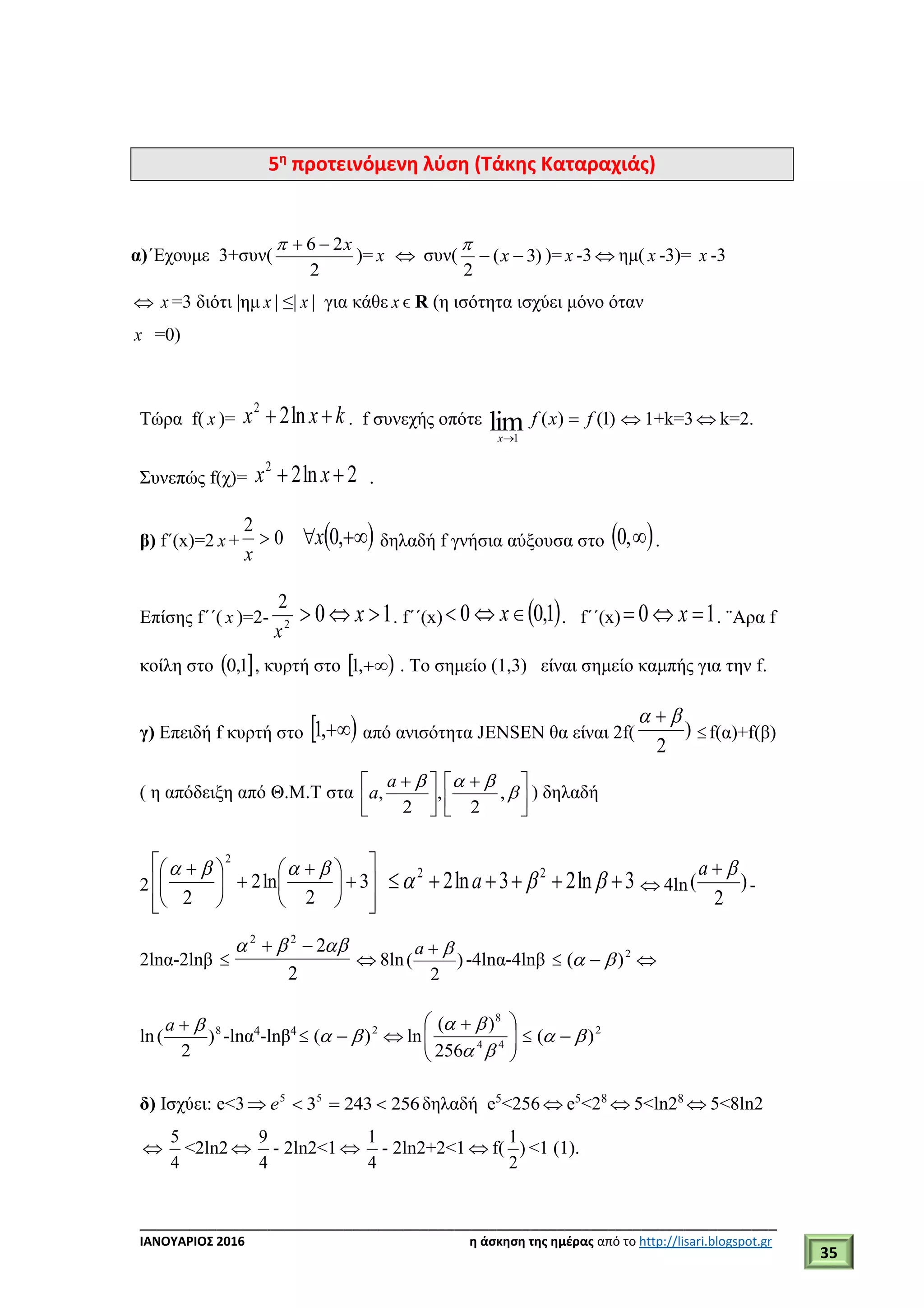 ___________________________________________________________________________
ΙΑΝΟΥΑΡΙΟΣ 2016 η άσκηση της ημέρας από το http://lisari.blogspot.gr
35
5η
προτεινόμενη λύση (Τάκης Καταραχιάς)
α)΄Εχουμε 3+συν(
2
26 x
)= x  συν( )3(
2
 x

)= x -3  ημ( x -3)= x -3
 x =3 διότι |ημ x | ≤| x | για κάθε x ϵ R (η ισότητα ισχύει μόνο όταν
x =0)
Τώρα f( x )= kxx  ln22
. f συνεχής οπότε )1()(lim1
fxf
x


 1+k=3  k=2.
Συνεπώς f(χ)= 2ln22
 xx .
β) f΄(x)=2 x + 0
2

x
  ,0x δηλαδή f γνήσια αύξουσα στο  ,0 .
Επίσης f΄΄( x )=2- 2
2
x
10  x . f΄΄(x)  1,00  x . f΄΄(x) 10  x . ¨Aρα f
κοίλη στο  1,0 , κυρτή στο  ,1 . Το σημείο (1,3) είναι σημείο καμπής για την f.
γ) Επειδή f κυρτή στο  ,1 από ανισότητα JENSEN θα είναι 2f( )
2
 
f(α)+f(β)
( η απόδειξη από Θ.Μ.Τ στα 


 



 


,
2
,
2
,
a
a ) δηλαδή
2













 





 
3
2
ln2
2
2

3ln23ln2 22
  a  4ln )
2
(
a
-
2lnα-2lnβ 
2
222
 
 8ln )
2
(
a
-4lnα-4lnβ  2
)(   
ln 8
)
2
(
a
-lnα4
-lnβ4
 2
)(    ln 




 
44
8
256
)(


 2
)(  
δ) Ισχύει: e<3 256243355
 e δηλαδή e5
<256  e5
<28
 5<ln28
 5<8ln2

4
5
<2ln2 
4
9
- 2ln2<1 
4
1
- 2ln2+2<1  f( )
2
1
<1 (1).
 