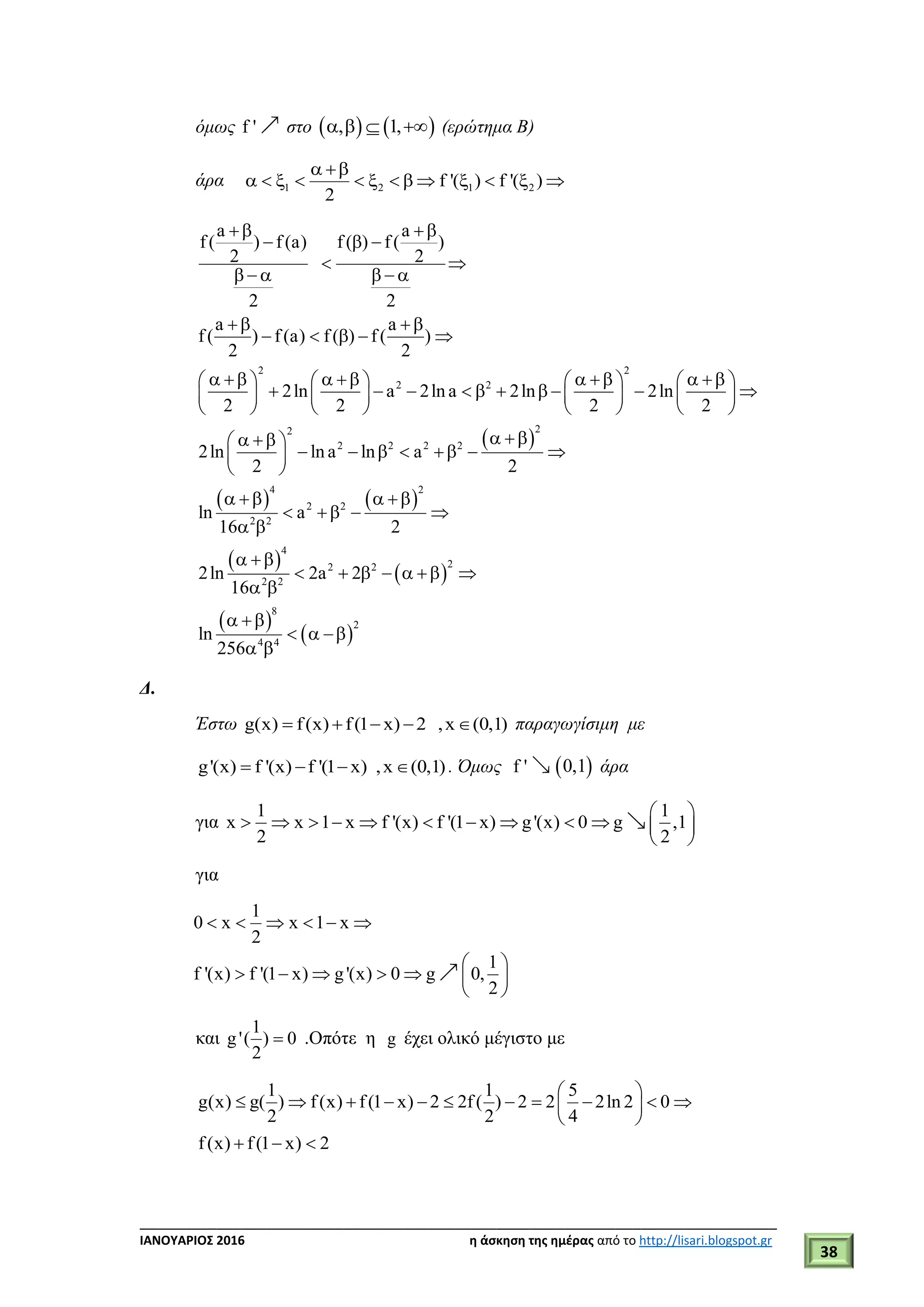 ___________________________________________________________________________
ΙΑΝΟΥΑΡΙΟΣ 2016 η άσκηση της ημέρας από το http://lisari.blogspot.gr
38
όμως f ' στο    , 1,    (ερώτημα Β)
άρα 1 2 1 2f '( ) f '( )
2
 
            
 
   
 
2 2
2 2
22
2 2 2 2
4 2
2 2
2 2
4
a a
f ( ) f (a) f ( ) f ( )
2 2
2 2
a a
f ( ) f (a) f ( ) f ( )
2 2
2ln a 2ln a 2ln 2ln
2 2 2 2
2ln ln a ln a
2 2
ln a
16 2
2ln
16
 
  
 
     
 
    
              
                
       
   
       
 
   
   
 
 

 
 
 
22 2
2 2
8
2
4 4
2a 2
ln
256
      

 
  
 
Δ.
Έστω g(x) f(x) f(1 x) 2 ,x (0,1)     παραγωγίσιμη με
g'(x) f '(x) f '(1 x) ,x (0,1)    . Όμως f '  0,1 άρα
για
1 1
x x 1 x f '(x) f '(1 x) g'(x) 0 g ,1
2 2
 
           
 
για
1
0 x x 1 x
2
1
f '(x) f '(1 x) g'(x) 0 g 0,
2
     
 
      
 
και
1
g'( ) 0
2
 .Οπότε η g έχει ολικό μέγιστο με
1 1 5
g(x) g( ) f(x) f(1 x) 2 2f( ) 2 2 2ln 2 0
2 2 4
f(x) f(1 x) 2
 
           
 
  
 