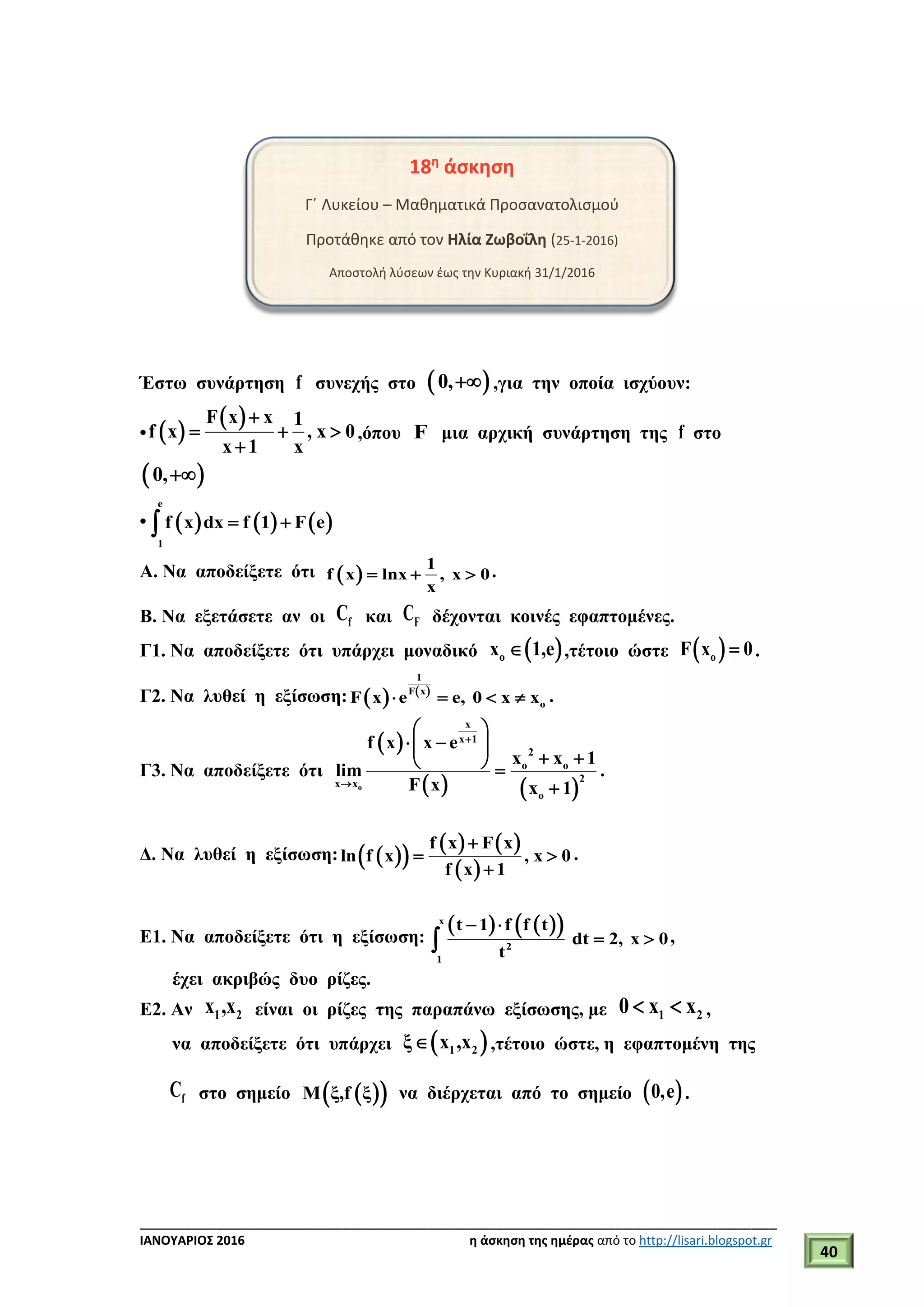 ___________________________________________________________________________
ΙΑΝΟΥΑΡΙΟΣ 2016 η άσκηση της ημέρας από το http://lisari.blogspot.gr
40
18η
άσκηση
Γ΄ Λυκείου – Μαθηματικά Προσανατολισμού
Προτάθηκε από τον Ηλία Ζωβοΐλη (25-1-2016)
Αποστολή λύσεων έως την Κυριακή 31/1/2016
Έστω συνάρτηση f συνεχής στο  0, ,για την οποία ισχύουν:
•  
 F x x 1
f x , x 0
x 1 x

  

,όπου F μια αρχική συνάρτηση της f στο
 0,
•      
e
1
f x dx f 1 F e 
Α. Να αποδείξετε ότι  
1
f x lnx , x 0
x
   .
Β. Να εξετάσετε αν οι fC και FC δέχονται κοινές εφαπτομένες.
Γ1. Να αποδείξετε ότι υπάρχει μοναδικό  ox 1,e ,τέτοιο ώστε  oF x 0 .
Γ2. Να λυθεί η εξίσωση:    
1
F x
oF x e e, 0 x x    .
Γ3. Να αποδείξετε ότι
 
   o
x
x 1
2
o o
2x x
o
f x x e
x x 1
lim
F x x 1


 
  
   

.
Δ. Να λυθεί η εξίσωση:   
   
 
f x F x
ln f x , x 0
f x 1

 

.
Ε1. Να αποδείξετε ότι η εξίσωση:
    x
2
1
t 1 f f t
dt 2, x 0
t
 
  ,
έχει ακριβώς δυο ρίζες.
Ε2. Αν 1 2x ,x είναι οι ρίζες της παραπάνω εξίσωσης, με 1 20 x x  ,
να αποδείξετε ότι υπάρχει  1 2ξ x ,x ,τέτοιο ώστε, η εφαπτομένη της
fC στο σημείο   Μ ξ,f ξ να διέρχεται από το σημείο  0,e .
 