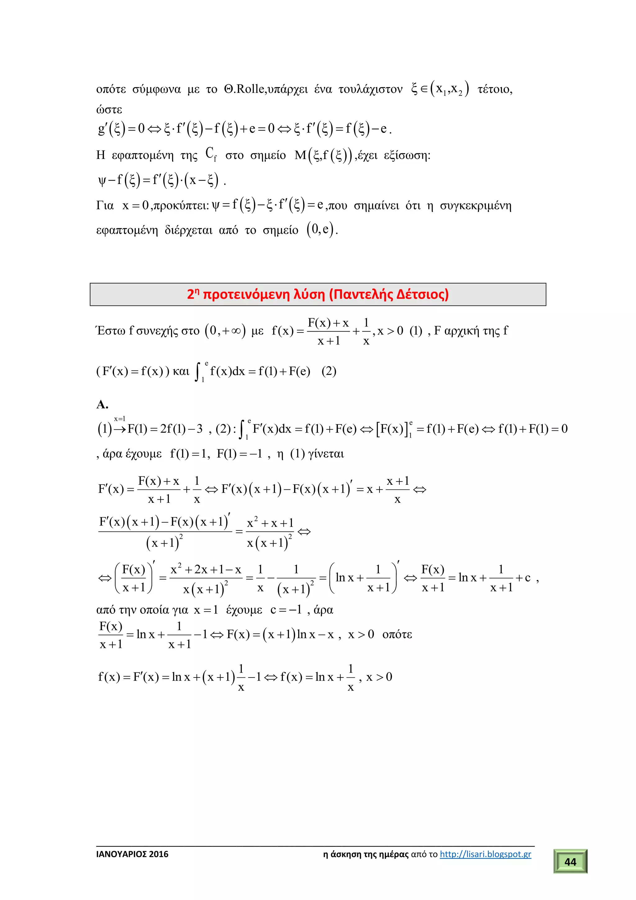 ___________________________________________________________________________
ΙΑΝΟΥΑΡΙΟΣ 2016 η άσκηση της ημέρας από το http://lisari.blogspot.gr
44
οπότε σύμφωνα με το Θ.Rolle,υπάρχει ένα τουλάχιστον  1 2ξ x ,x τέτοιο,
ώστε
         g ξ 0 ξ f ξ f ξ e 0 ξ f ξ f ξ e            .
Η εφαπτομένη της fC στο σημείο   Μ ξ,f ξ ,έχει εξίσωση:
     ψ f ξ f ξ x ξ    .
Για x 0 ,προκύπτει:    ψ f ξ ξ f ξ e    ,που σημαίνει ότι η συγκεκριμένη
εφαπτομένη διέρχεται από το σημείο  0,e .
2η
προτεινόμενη λύση (Παντελής Δέτσιος)
Έστω f συνεχής στο  0,  με
F(x) x 1
f(x) ,x 0 (1)
x 1 x

  

, F αρχική της f
( F (x) f(x)  ) και
e
1
f(x)dx f(1) F(e)  (2)
Α.
   
x 1 e e
11
1 F(1) 2f(1) 3 , (2): F (x)dx f(1) F(e) F(x) f(1) F(e) f(1) F(1) 0

          
, άρα έχουμε f(1) 1, F(1) 1   , η (1) γίνεται
   
   
   
2
2 2
F(x) x 1 x 1
F (x) F (x) x 1 F(x) x 1 x
x 1 x x
F (x) x 1 F(x) x 1 x x 1
x 1 x x 1
          

     
 
 
   
2
2 2
F(x) x 2x 1 x 1 1 1 F(x) 1
ln x ln x c
x 1 x x 1 x 1 x 1x x 1 x 1
      
            
       
,
από την οποία για x 1 έχουμε c 1  , άρα
 
F(x) 1
ln x 1 F(x) x 1 ln x x , x 0
x 1 x 1
       
 
οπότε
 
1 1
f(x) F (x) ln x x 1 1 f(x) ln x , x 0
x x
        
 
