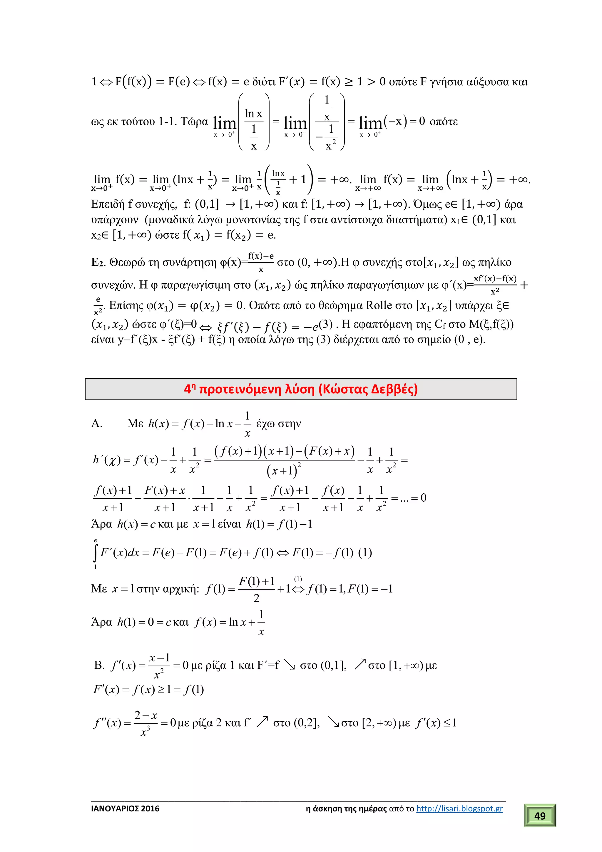 ___________________________________________________________________________
ΙΑΝΟΥΑΡΙΟΣ 2016 η άσκηση της ημέρας από το http://lisari.blogspot.gr
49
1  F(f(x)) = F(e)  f(x) = e διότι F΄(𝑥) = f(x) ≥ 1 > 0 οπότε F γνήσια αύξουσα και
ως εκ τούτου 1-1. Τώρα
x 0
ln x
1
x
lim

 
 
 
 
 
x 0
2
1
x
1
x
lim

 
 
 
 
 
 
x 0
x 0lim

  οπότε
lim
x→0+
f(x) = lim
x→0+
(lnx +
1
x
) = lim
x→0+
1
x
(
lnx
1
x
+ 1) = +∞. lim
x→+∞
f(x) = lim
x→+∞
(lnx +
1
x
) = +∞.
Επειδή f συνεχής, f: (0,1] → [1, +∞) και f: [1, +∞) → [1, +∞). Όμως e∈ [1, +∞) άρα
υπάρχουν (μοναδικά λόγω μονοτονίας της f στα αντίστοιχα διαστήματα) x1∈ (0,1] και
x2∈ [1, +∞) ώστε f( 𝑥1) = f(x2) = e.
Ε2. Θεωρώ τη συνάρτηση φ(x)=
f(x)−e
x
στο (0, +∞).Η φ συνεχής στο[𝑥1, 𝑥2] ως πηλίκο
συνεχών. Η φ παραγωγίσιμη στο (𝑥1, 𝑥2) ώς πηλίκο παραγωγίσιμων με φ΄(x)=
xf΄(x)−f(x)
x2
+
e
x2
. Επίσης φ(𝑥1) = φ(𝑥2) = 0. Οπότε από το θεώρημα Rolle στο [𝑥1, 𝑥2] υπάρχει ξ∈
(𝑥1, 𝑥2) ώστε φ΄(ξ)=0  𝜉𝑓΄(𝜉) − 𝑓(𝜉) = −𝑒(3) . H εφαπτόμενη της Cf στο Μ(ξ,f(ξ))
είναι y=f΄(ξ)x - ξf΄(ξ) + f(ξ) η οποία λόγω της (3) διέρχεται από το σημείο (0 , e).
4η
προτεινόμενη λύση (Κώστας Δεββές)
A. Mε
1
( ) ( ) lnh x f x x
x
   έχω στην
    
 
22 2
2 2
( ) 1 1 ( )1 1 1 1
( ) ( )
1
( ) 1 ( ) 1 1 1 ( ) 1 ( ) 1 1
... 0
1 1 1 1 1
f x x F x x
h΄ f΄ x
x x x xx
f x F x x f x f x
x x x x x x x x x

   
      

  
         
    
Άρα ( )h x c και με 1x  είναι (1) (1) 1h f 
1
( ) ( ) (1) ( ) (1) (1) (1)
e
F΄ x dx F e F F e f F f       (1)
Με 1x  στην αρχική:
(1)
(1) 1
(1) 1 (1) 1, (1) 1
2
F
f f F

     
Άρα (1) 0h c  και
1
( ) lnf x x
x
 
Β. 2
1
( ) 0
x
f x
x

   με ρίζα 1 και F΄=f στο (0,1], στο [1, ) με
( ) ( ) 1 (1)F x f x f   
3
2
( ) 0
x
f x
x

   με ρίζα 2 και f΄ στο (0,2], στο [2, ) με ( ) 1f x 
 