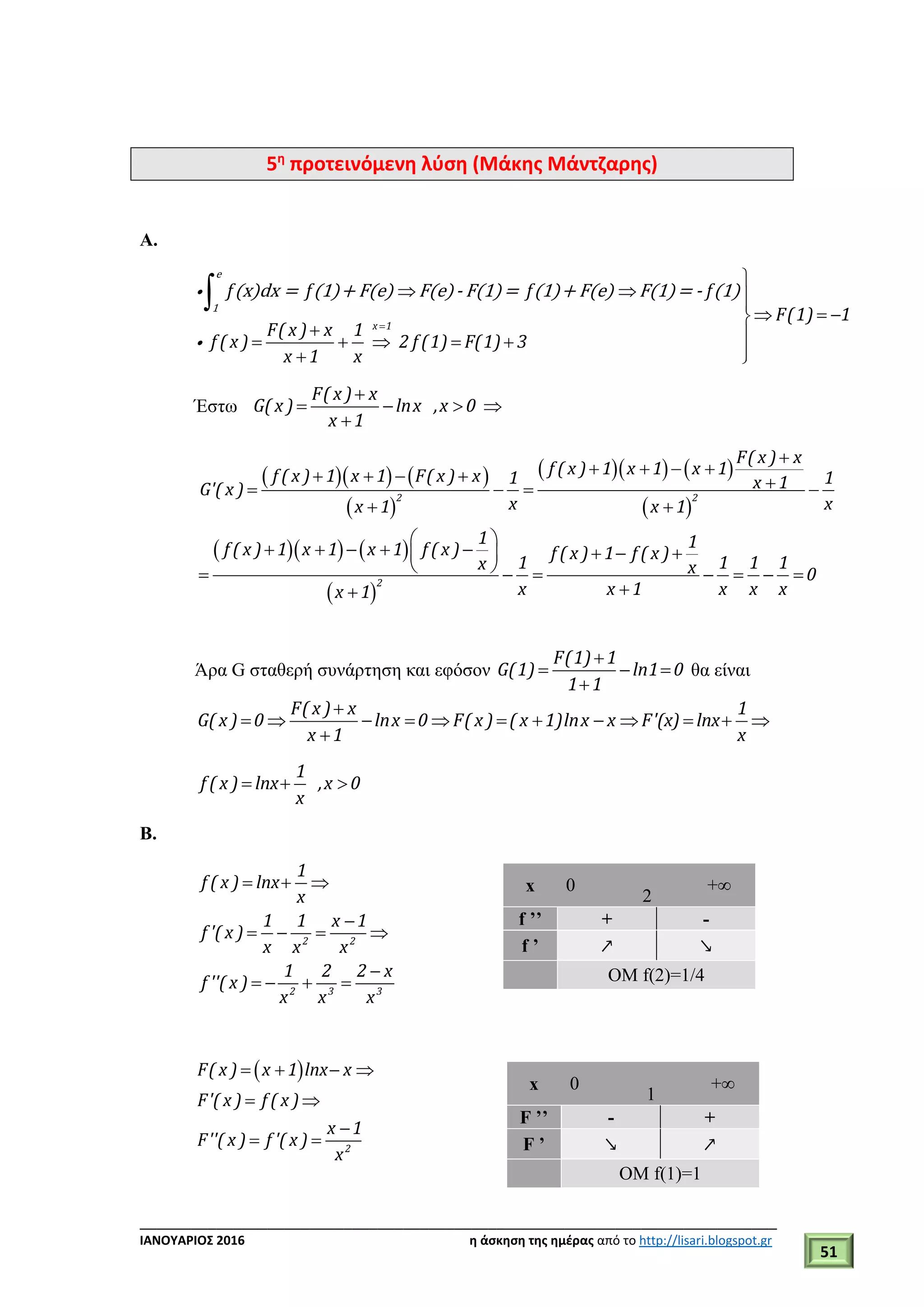 ___________________________________________________________________________
ΙΑΝΟΥΑΡΙΟΣ 2016 η άσκηση της ημέρας από το http://lisari.blogspot.gr
51
5η
προτεινόμενη λύση (Μάκης Μάντζαρης)
A.
x 1
f f f f
F(1) 1
F( x ) x 1
f ( x ) 2 f (1) F(1) 3
x 1 x


  
  
     
 

e
1
(x)dx = (1)+ F(e) F(e)- F(1)= (1)+ F(e) F(1)= - (1)
Έστω
F( x ) x
G( x ) lnx ,x 0
x 1

   

    
 
    
 
2 2
F( x ) x
f ( x ) 1 x 1 x 1f ( x ) 1 x 1 F( x ) x 1 1x 1G'( x )
x xx 1 x 1

          
 
    
 
2
1 1f ( x ) 1 x 1 x 1 f ( x ) f ( x ) 1 f ( x )
1 1 1 1x x 0
x x 1 x x xx 1
 
        
       

Άρα G σταθερή συνάρτηση και εφόσον
F(1) 1
G(1) ln1 0
1 1

  

θα είναι
F( x ) x 1
G( x ) 0 lnx 0 F( x ) ( x 1)lnx x F'(x) lnx
x 1 x

           

1
f ( x ) lnx ,x 0
x
  
B.
2 2
2 3 3
1
f ( x ) lnx
x
1 1 x 1
f '( x )
x x x
1 2 2 x
f ''( x )
x x x
  

   

   
 
2
F( x ) x 1 lnx x
F'( x ) f ( x )
x 1
F''( x ) f '( x )
x
   
 

 
x 0
2
+∞
f ’’ + -
f ’ ↗ ↘
ΟΜ f(2)=1/4
x 0
1
+∞
F ’’ - +
F ’ ↘ ↗
ΟΜ f(1)=1
 