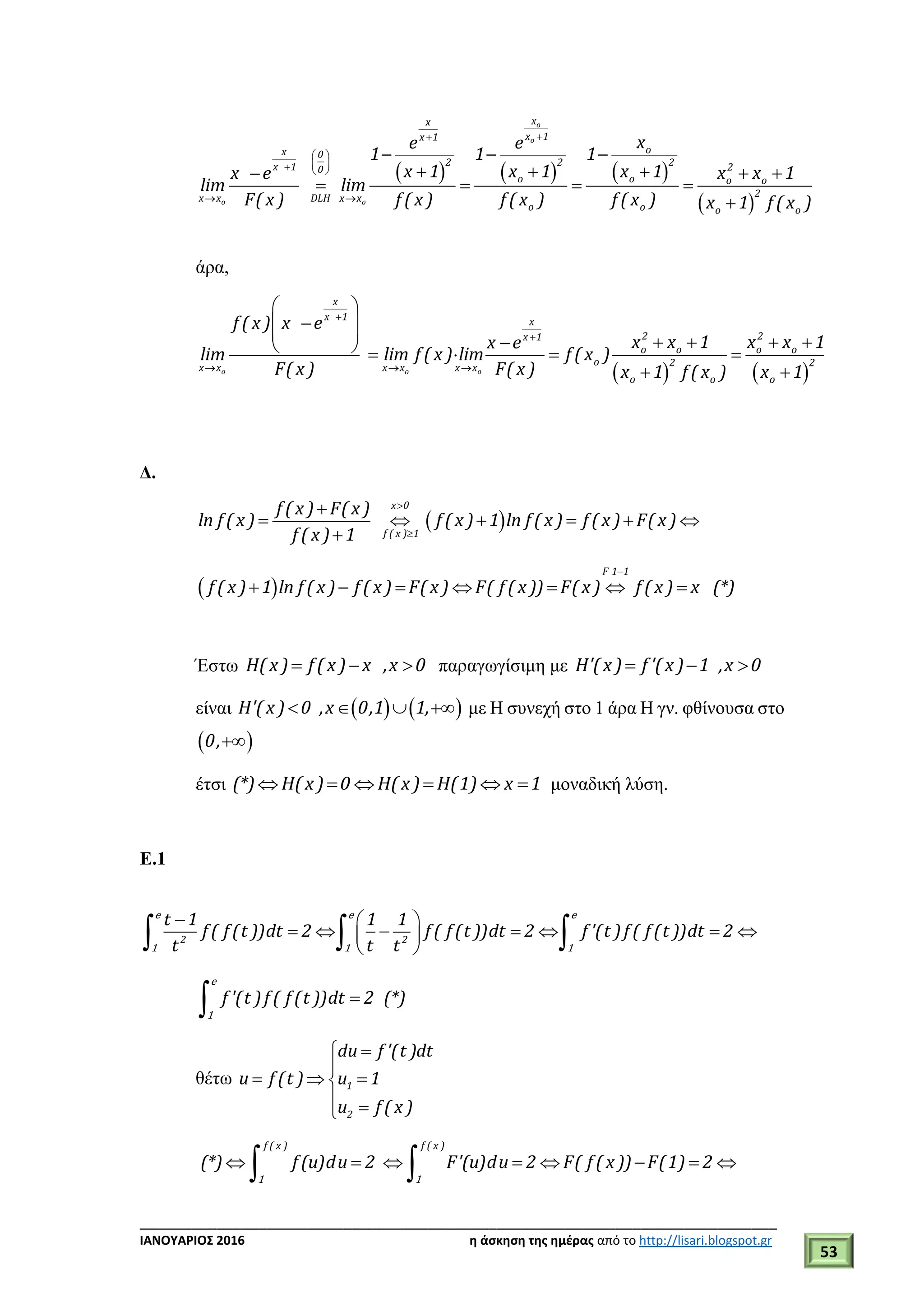 ___________________________________________________________________________
ΙΑΝΟΥΑΡΙΟΣ 2016 η άσκηση της ημέρας από το http://lisari.blogspot.gr
53
     
 
o
o
o o
xx
x 1x 1
ox 0
2 2 2x 1 20
o o o o
2x x DLH x x
o o o o
xe e
1 1 1
x 1 x 1 x 1 x x 1x e
lim lim
F( x ) f ( x ) f ( x ) f ( x ) x 1 f ( x )

 
   
 
  
    
   

άρα,
   o o o
x
x 1 x
2 2x 1
o o o o
o 2 2x x x x x x
o o o
f ( x ) x e
x x 1 x x 1x e
lim lim f ( x ) lim f ( x )
F( x ) F( x ) x 1 f ( x ) x 1


  
 
 
          
 
Δ.
 
x 0
f ( x ) 1
f ( x ) F( x )
ln f ( x ) f ( x ) 1 ln f ( x ) f ( x ) F( x )
f ( x ) 1



     

 
F 1 1
f ( x ) 1 ln f ( x ) f ( x ) F( x ) F( f ( x )) F( x ) f ( x ) x (*)

      
Έστω H( x) f ( x) x ,x 0   παραγωγίσιμη με H'( x) f '( x) 1 ,x 0  
είναι      Η' x 0 ,x 0,1 1,( ) με Η συνεχή στο 1 άρα Η γν. φθίνουσα στο
 0,
έτσι (*) H(x) 0 H(x) H(1) x 1      μοναδική λύση.
Ε.1
2 2
t 1 1 1
f ( f (t ))dt 2 f ( f (t ))dt 2 f '(t )f ( f (t ))dt 2
t t t
  
       
   
e e e
1 1 1
f '(t ) f ( f (t ))dt 2 (*)

e
1
θέτω 1
2
du f '(t )dt
u f (t ) u 1
u f ( x )


  
 
f ( x ) f ( x )
(*) f (u)du 2 F'(u)du 2 F( f ( x )) F(1) 2       
 1 1
 
