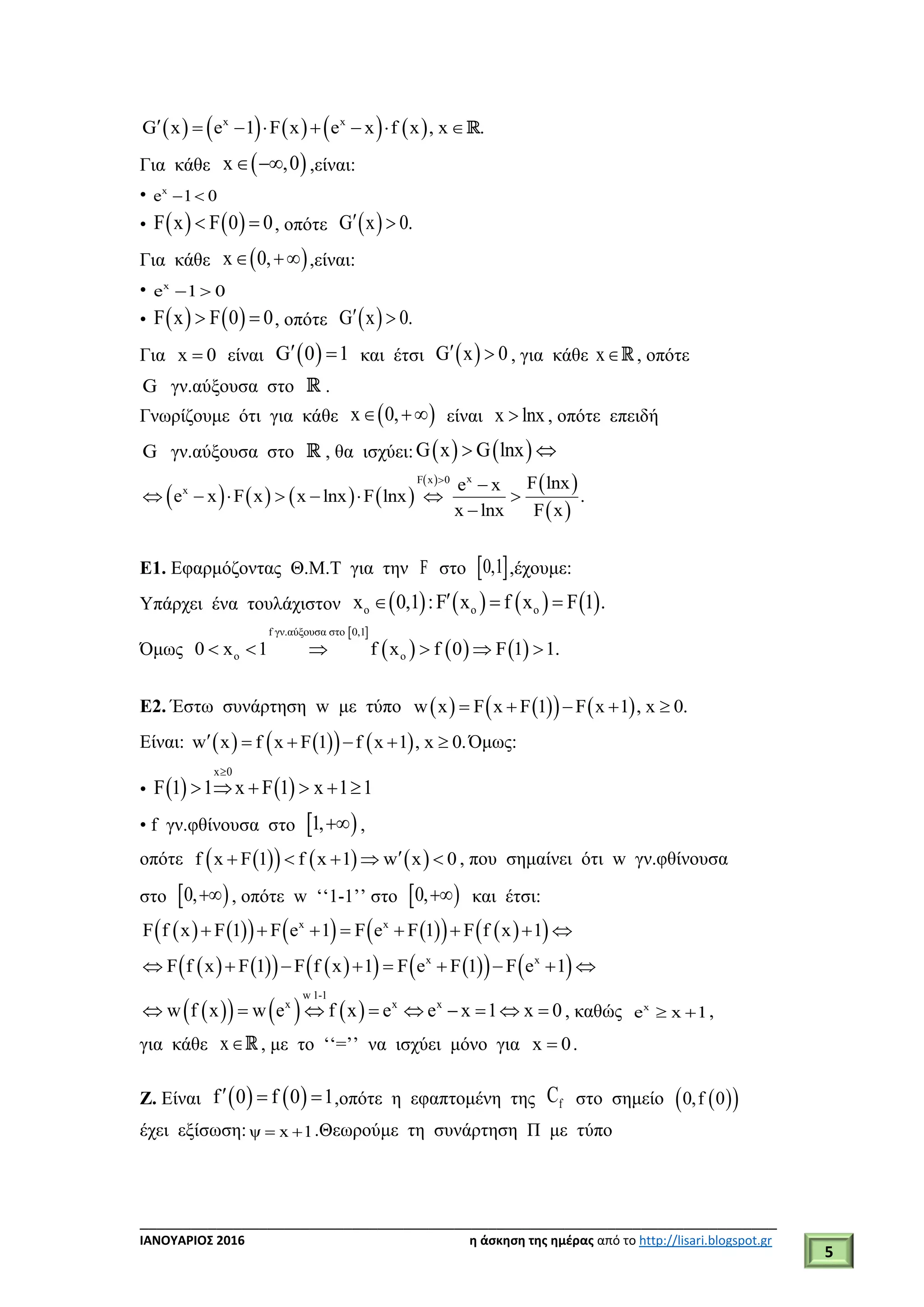___________________________________________________________________________
ΙΑΝΟΥΑΡΙΟΣ 2016 η άσκηση της ημέρας από το http://lisari.blogspot.gr
5
         x x
G x e 1 F x e x f x , x .       
Για κάθε  x ,0  ,είναι:
• x
e 1 0 
•    F x F 0 0  , οπότε  G x 0. 
Για κάθε  x 0,  ,είναι:
• x
e 1 0 
•    F x F 0 0  , οπότε  G x 0. 
Για x 0 είναι  G 0 1  και έτσι  G x 0  , για κάθε x , οπότε
G γν.αύξουσα στο .
Γνωρίζουμε ότι για κάθε  x 0,  είναι x lnx , οπότε επειδή
G γν.αύξουσα στο , θα ισχύει:    G x G lnx 
       
   
 
xF x 0
x F lnxe x
e x F x x lnx F lnx .
x lnx F x


       

Ε1. Εφαρμόζοντας Θ.Μ.Τ για την F στο  0,1 ,έχουμε:
Υπάρχει ένα τουλάχιστον        o o ox 0,1 :F x f x F 1 .  
Όμως
 
     
f γν.αύξουσα στο 0,1
o o0 x 1 f x f 0 F 1 1.     
Ε2. Έστω συνάρτηση w με τύπο       w x F x F 1 F x 1 , x 0.    
Είναι:       w x f x F 1 f x 1 , x 0.      Όμως:
•    
x 0
F 1 1 x F 1 x 1 1

     
• f γν.φθίνουσα στο  1, ,
οπότε       f x F 1 f x 1 w x 0     , που σημαίνει ότι w γν.φθίνουσα
στο  0, , οπότε w ‘‘1-1’’ στο  0, και έτσι:
            x x
F f x F 1 F e 1 F e F 1 F f x 1       
            x x
F f x F 1 F f x 1 F e F 1 F e 1        
      
w 1-1
x x x
w f x w e f x e e x 1 x 0         , καθώς x
e x 1  ,
για κάθε x , με το ‘‘=’’ να ισχύει μόνο για x 0 .
Ζ. Είναι    f 0 f 0 1   ,οπότε η εφαπτομένη της fC στο σημείο   0,f 0
έχει εξίσωση: ψ x 1  .Θεωρούμε τη συνάρτηση Π με τύπο
 
