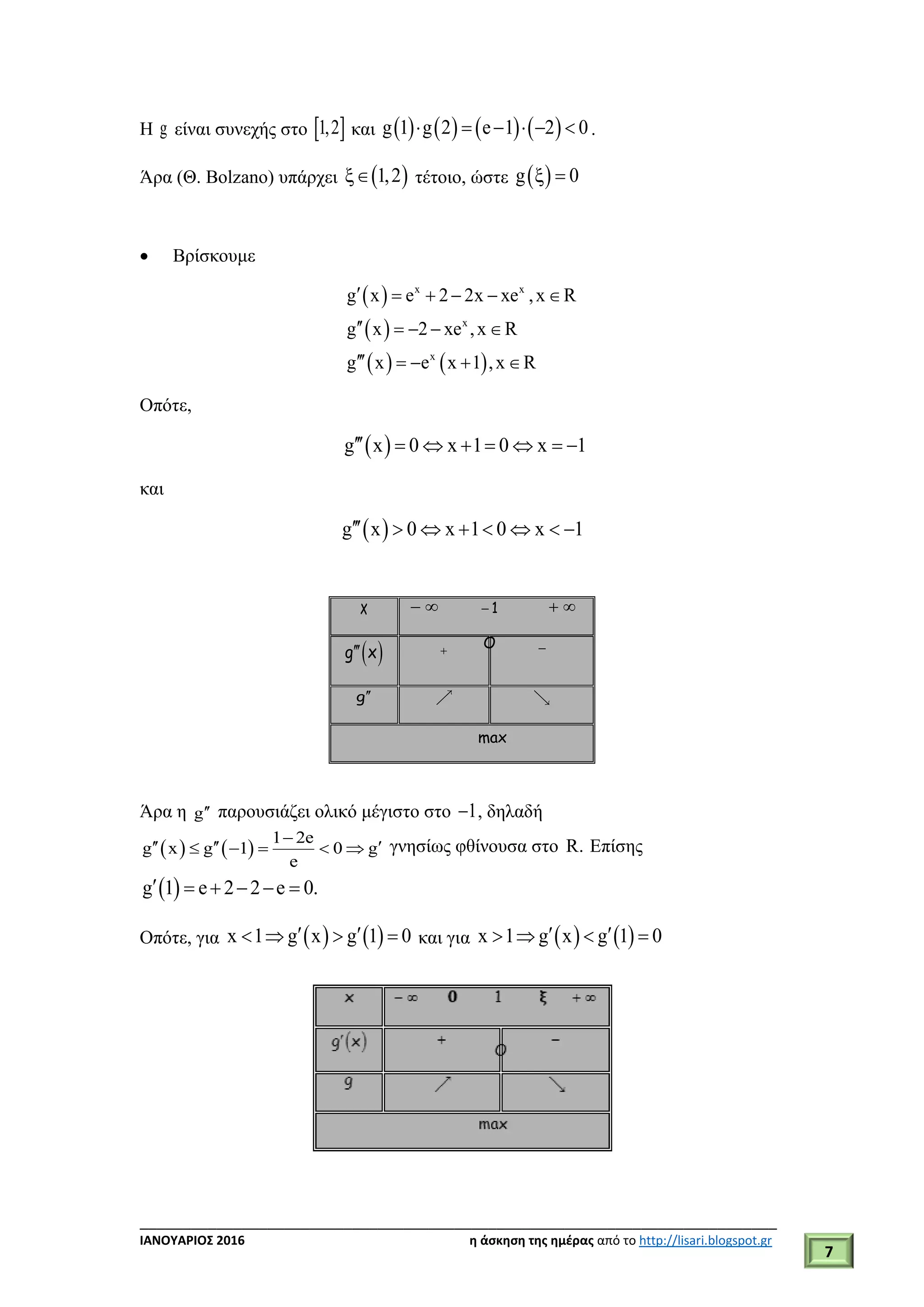 ___________________________________________________________________________
ΙΑΝΟΥΑΡΙΟΣ 2016 η άσκηση της ημέρας από το http://lisari.blogspot.gr
7
Η g είναι συνεχής στο  1,2 και        g 1 g 2 e 1 2 0      .
Άρα (Θ. Bolzano) υπάρχει  1,2 τέτοιο, ώστε  g 0 
 Βρίσκουμε
 
 
   
x x
x
x
g x e 2 2x xe ,x R
g x 2 xe ,x R
g x e x 1 ,x R
     
    
    
Οπότε,
 g x 0 x 1 0 x 1       
και
 g x 0 x 1 0 x 1       
x   1  
 g x  
g
max
Άρα η g παρουσιάζει ολικό μέγιστο στο 1 , δηλαδή
   
1 2e
g x g 1 0 g
e

       γνησίως φθίνουσα στο R. Επίσης
 g 1 e 2 2 e 0.     
Οπότε, για    x 1 g x g 1 0     και για    x 1 g x g 1 0    
O
 