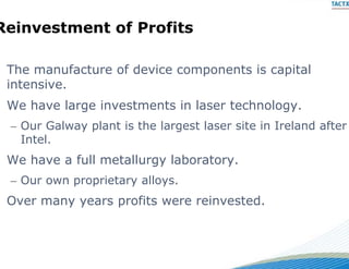 Reinvestment o Profi s
 e   es  e   of  o its

 The
 Th manufacture of device components is capital
            f t  fd i             t i      it l
 intensive.
 We h
 W have large investments in laser technology.
        l     i         si l          h l
 – Our Galway plant is the lar
                             rgest laser site in Ireland after
   Intel.
 We have a full metallurgy laboratory.
 – Our own proprietary alloys.
 Over many years profits we reinvested.
                          ere reinvested
 