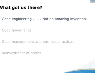What got us there?
  a go        e e

 Good
 G d engineering . . . . Not an amazing invention.
        i    i           N t        i   i    ti


 Good governance.


 Good management and bus
                       siness practices.


 Reinvestment of profits.
 