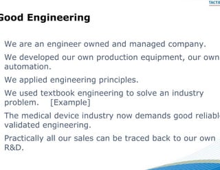 Good Engineering
       g ee    g

 We
 W are an engineer owned and managed company.
             i         d   d       d
 We developed our own prod
                         duction equipment, our own
 automation.
        i
                           nciples.
 We applied engineering prin
 We used textbook engineer
                         ring to solve an industry
 p
 problem. [[Example]
                 p ]
 The medical device industry now demands good reliable
                           y
 validated engineering.
  a dated e g ee g
 Practically all our sales can be traced back to our own
 R&D.
 R&D
 
