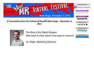 Main	
  Stage,	
  November	
  3,	
  2011	
  
The Rise of the Digital Shopper
New ways to shop require new ways to research
Ian Ralph, Marketing Sciences
A	
  Presenta*on	
  from	
  the	
  Fes*val	
  of	
  NewMR	
  Main	
  Stage	
  –	
  November	
  3,	
  
2011	
  
 
