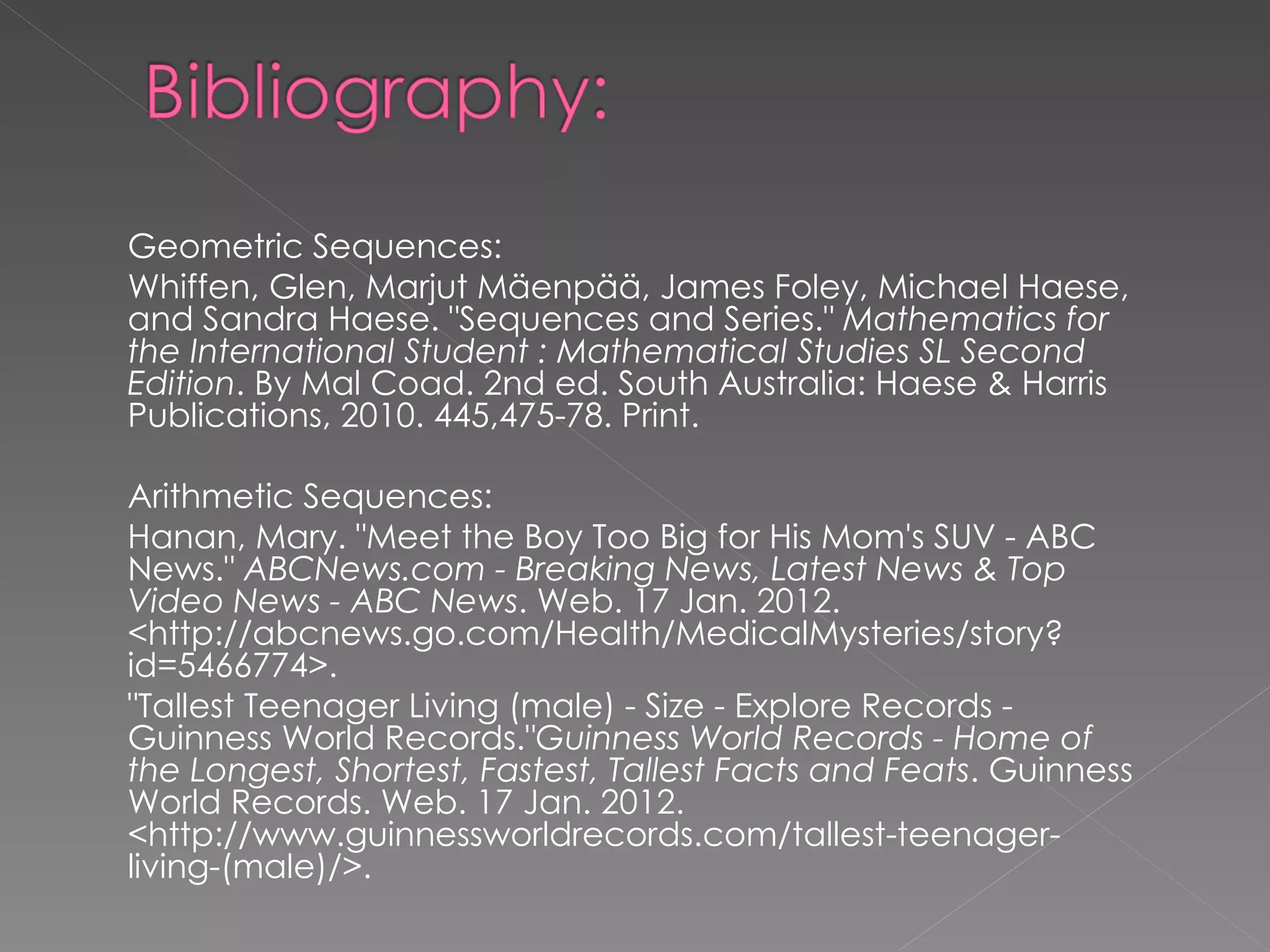 Geometric Sequences: Whiffen, Glen, Marjut Mäenpää, James Foley, Michael Haese, and Sandra Haese. "Sequences and Series."  Mathematics for the International Student : Mathematical Studies SL Second Edition . By Mal Coad. 2nd ed. South Australia: Haese & Harris Publications, 2010. 445,475-78. Print.   Arithmetic Sequences: Hanan, Mary. "Meet the Boy Too Big for His Mom's SUV - ABC News."  ABCNews.com - Breaking News, Latest News & Top Video News - ABC News . Web. 17 Jan. 2012. <http://abcnews.go.com/Health/MedicalMysteries/story?id=5466774>. "Tallest Teenager Living (male) - Size - Explore Records - Guinness World Records." Guinness World Records - Home of the Longest, Shortest, Fastest, Tallest Facts and Feats . Guinness World Records. Web. 17 Jan. 2012. <http://www.guinnessworldrecords.com/tallest-teenager-living-(male)/>. 