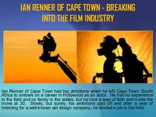 IAN RENNER OF CAPE TOWN - BREAKING
INTO THE FILM INDUSTRY
Ian Renner of Cape Town had big ambitions when he left Cape Town, South
Africa to embark on a career in Hollywood as an actor. He had no experience
in the field and no family in the states, but he took a leap of faith and made the
move at 30. Slowly, but surely, his ambitions paid off and after a year of
interning for a well-known set design company, he landed a job in the field.
 