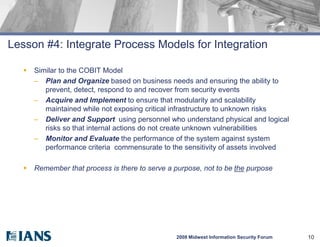 Lesson #4: Integrate Process Models for Integration

      Similar to the COBIT Model
       – Plan and Organize based on business needs and ensuring the ability to
          prevent, detect, respond to and recover from security events
       – Acquire and Implement to ensure that modularity and scalability
          maintained while not exposing critical infrastructure to unknown risks
       – Deliver and Support using personnel who understand physical and logical
          risks so that internal actions do not create unknown vulnerabilities
       – Monitor and Evaluate the performance of the system against system
          performance criteria commensurate to the sensitivity of assets involved

      Remember that process is there to serve a purpose, not to be the purpose




                                                 2008 Midwest Information Security Forum   10
 