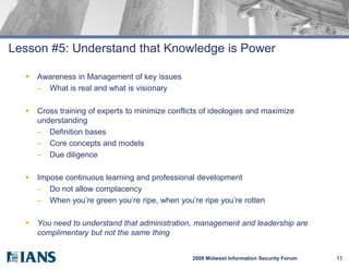 Lesson #5: Understand that Knowledge is Power

     Awareness in Management of key issues
      – What is real and what is visionary

     Cross training of experts to minimize conflicts of ideologies and maximize
      understanding
      – Definition bases
      – Core concepts and models
      – Due diligence

     Impose continuous learning and professional development
      – Do not allow complacency
      – When you’re green you’re ripe, when you’re ripe you’re rotten

     You need to understand that administration, management and leadership are
      complimentary but not the same thing


                                                  2008 Midwest Information Security Forum   11
 
