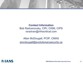 Contact Information
Bob Radvanovsky, CIFI, CISM, CIPS
    rsradvan@infracritical.com

  Allan McDougall, PCIP, CMAS
amcdougall@evolutionarysecurity.ca




                    2008 Midwest Information Security Forum   12
 