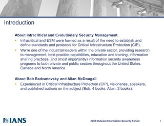 Introduction

    About Infracritical and Evolutionary Security Management
     Infracritical and ESM were formed as a result of the need to establish and
      define standards and protocols for Critical Infrastructure Protection (CIP).
     We’re one of the industrial leaders within the private sector, providing research
      to management, best practice capabilities, education and training, information
      sharing practices, and (most importantly) information security awareness
      programs to both private and public sectors throughout the United States,
      Canada and North America.

    About Bob Radvanovsky and Allan McDougall
     Experienced in Critical Infrastructure Protection (CIP), visionaries, speakers,
      and published authors on the subject (Bob: 4 books, Allan: 2 books).




                                                  2008 Midwest Information Security Forum   1
 