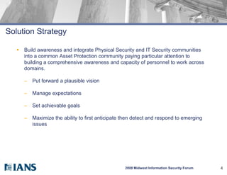 Solution Strategy

      Build awareness and integrate Physical Security and IT Security communities
       into a common Asset Protection community paying particular attention to
       building a comprehensive awareness and capacity of personnel to work across
       domains.

       –   Put forward a plausible vision

       –   Manage expectations

       –   Set achievable goals

       –   Maximize the ability to first anticipate then detect and respond to emerging
           issues




                                                    2008 Midwest Information Security Forum   4
 