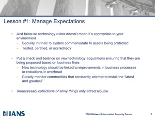 Lesson #1: Manage Expectations

     Just because technology exists doesn’t mean it’s appropriate to your
      environment
      – Security intrinsic to system commensurate to assets being protected
      – Tested, certified, or accredited?

     Put a check and balance on new technology acquisitions ensuring that they are
      being proposed based on business lines
      – New technology should be linked to improvements in business processes
         or reductions in overhead
      – Closely monitor communities that constantly attempt to install the “latest
         and greatest”

     Unnecessary collections of shiny things only attract trouble




                                                   2008 Midwest Information Security Forum   7
 