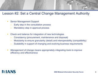 Lesson #2: Set a Central Change Management Authority

     Senior Management Support
      – Early step in the consultation process
      – Mandatory step in approval process

     Check and balance for integration of new technologies
      – Consistency (procurement, maintenance and disposal)
      – Modularity to ensure granularity (detail) and interoperability (compatibility)
      – Scalability in support of changing and evolving business requirements

     Management of change means appropriately integrating tools to improve
      efficiency and effectiveness




                                                   2008 Midwest Information Security Forum   8
 
