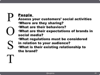 P   People
    Assess your customers’ social activities
    •Where are they sharing?


O
    •What are their behaviors?
    •What are their expectations of brands in
    social media?
    •What regulations must be considered

S   in relation to your audience?
    •What is their existing relationship to
    the brand?


T
                   @augieray                    22
 