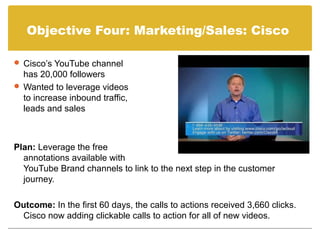 Objective Four: Marketing/Sales: Cisco

 Cisco’s YouTube channel
  has 20,000 followers
 Wanted to leverage videos
  to increase inbound traffic,
  leads and sales



Plan: Leverage the free
  annotations available with
  YouTube Brand channels to link to the next step in the customer
  journey.

Outcome: In the first 60 days, the calls to actions received 3,660 clicks.
 Cisco now adding clickable calls to action for all of new videos.
 