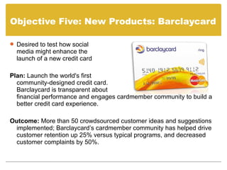 Objective Five: New Products: Barclaycard

 Desired to test how social
  media might enhance the
  launch of a new credit card

Plan: Launch the world's first
  community-designed credit card.
  Barclaycard is transparent about
  financial performance and engages cardmember community to build a
  better credit card experience.

Outcome: More than 50 crowdsourced customer ideas and suggestions
 implemented; Barclaycard’s cardmember community has helped drive
 customer retention up 25% versus typical programs, and decreased
 customer complaints by 50%.
 