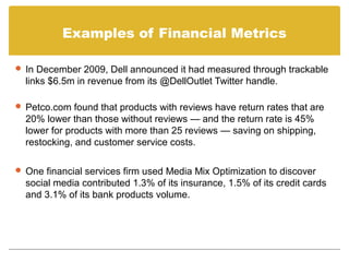 Examples of Financial Metrics

 In December 2009, Dell announced it had measured through trackable
  links $6.5m in revenue from its @DellOutlet Twitter handle.

 Petco.com found that products with reviews have return rates that are
  20% lower than those without reviews — and the return rate is 45%
  lower for products with more than 25 reviews — saving on shipping,
  restocking, and customer service costs.

 One financial services firm used Media Mix Optimization to discover
  social media contributed 1.3% of its insurance, 1.5% of its credit cards
  and 3.1% of its bank products volume.
 