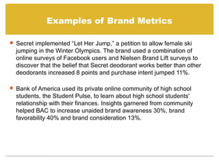Examples of Brand Metrics

 Secret implemented “Let Her Jump,” a petition to allow female ski
  jumping in the Winter Olympics. The brand used a combination of
  online surveys of Facebook users and Nielsen Brand Lift surveys to
  discover that the belief that Secret deodorant works better than other
  deodorants increased 8 points and purchase intent jumped 11%.

 Bank of America used its private online community of high school
  students, the Student Pulse, to learn about high school students'
  relationship with their finances. Insights garnered from community
  helped BAC to increase unaided brand awareness 30%, brand
  favorability 40% and brand consideration 13%.
 