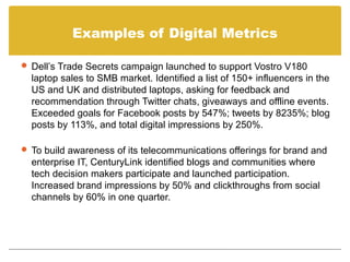 Examples of Digital Metrics

 Dell’s Trade Secrets campaign launched to support Vostro V180
  laptop sales to SMB market. Identified a list of 150+ influencers in the
  US and UK and distributed laptops, asking for feedback and
  recommendation through Twitter chats, giveaways and offline events.
  Exceeded goals for Facebook posts by 547%; tweets by 8235%; blog
  posts by 113%, and total digital impressions by 250%.

 To build awareness of its telecommunications offerings for brand and
  enterprise IT, CenturyLink identified blogs and communities where
  tech decision makers participate and launched participation.
  Increased brand impressions by 50% and clickthroughs from social
  channels by 60% in one quarter.
 