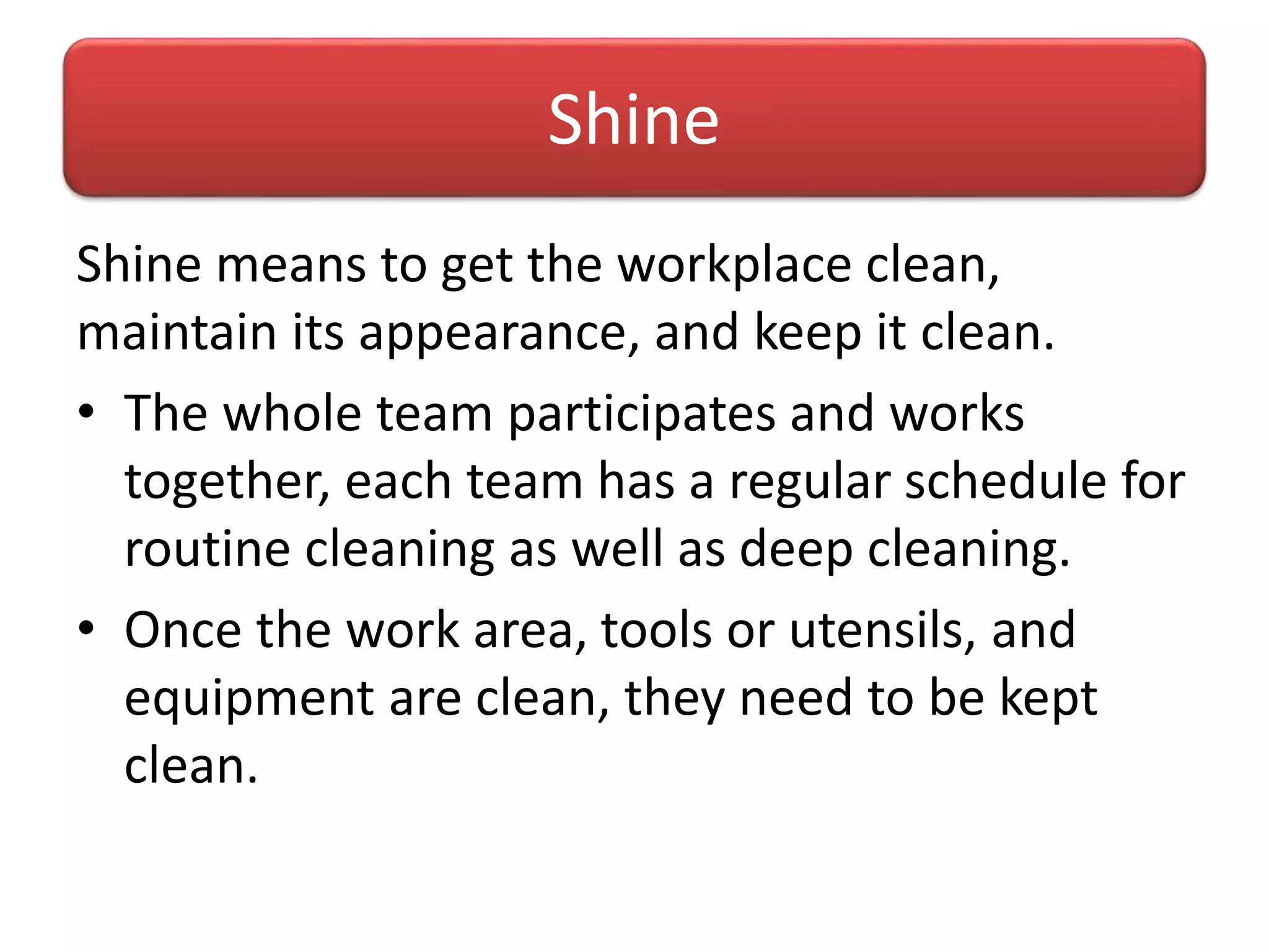 Shine means to get the workplace clean,
maintain its appearance, and keep it clean.
• The whole team participates and works
together, each team has a regular schedule for
routine cleaning as well as deep cleaning.
• Once the work area, tools or utensils, and
equipment are clean, they need to be kept
clean.
Shine
 